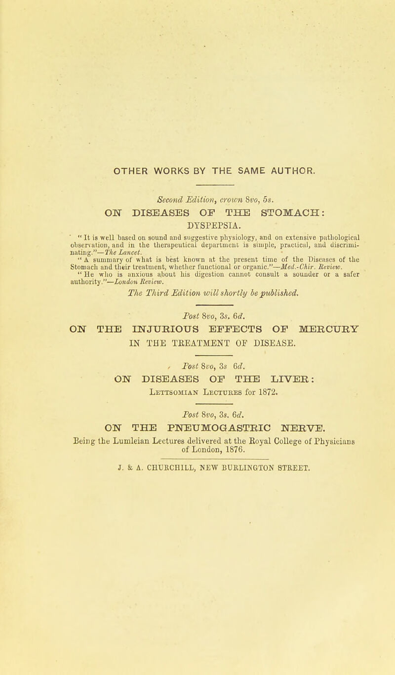 OTHER WORKS BY THE SAME AUTHOR. Second Edition, crown Svo, 5s. ON DISEASES OF THE STOMACH: DYSPEPSIA.  It is well based on sound and suggestive physiology, and on extensive pathological observation, and in the therapeutical department is simple, practical, and discrimi- nating.—The Lancet.  A. summary of what is best known at the present time of the Diseases of the Stomach and their treatment, whether functional or organic.—Med.-Chir. Review.  He who is anxious about his digestion cannot consult a sounder or a safer authority.—London Review. The Third Edition will shortly be published. Post Svo, 3s. 6d. ON THE INJURIOUS EFFECTS OF MERCURY IN THE TEEATMENT OF DISEASE. / Fost 8vo, 3s 6d. ON DISEASES OF THE LIVER: Lettsomian Lectures for 1872. Post 8vo, 3s. 6d. ON THE PNEUMOGASTRIC NERVE. TJeing the Lumleian Lectures delivered at the Royal College of Physicians of London, 1876. J. & A. CHURCHILL, NEW BURLINGTON STREET.