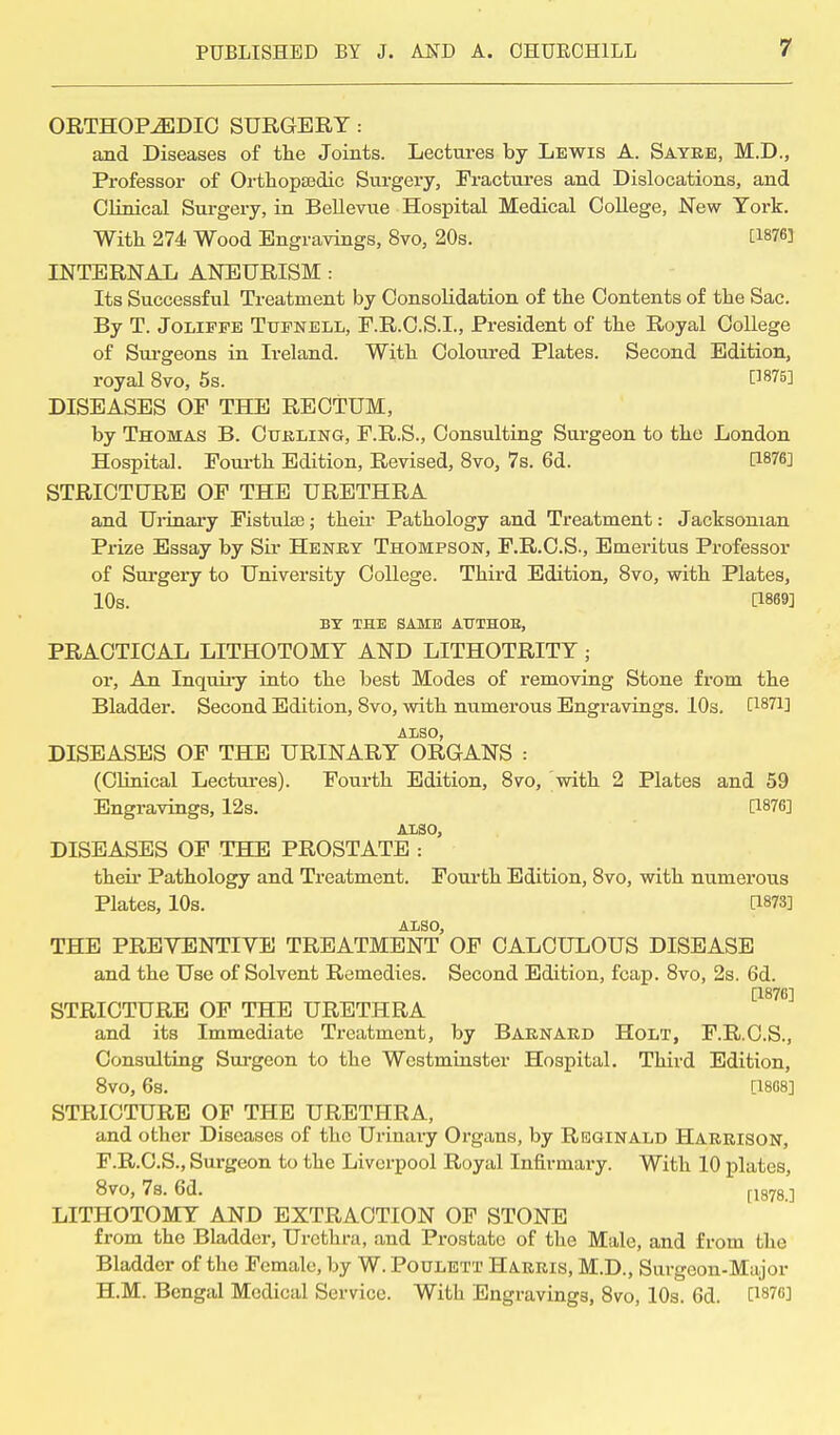 ORTHOPEDIC SURGERY: and Diseases of the Joints. Lectures by Lewis A. Sayre, M.D., Professor of Orthopaedic Surgery, Fractures and Dislocations, and Clinical Surgery, in Bellevue Hospital Medical College, New York. With 274 Wood Engravings, 8vo, 20s. [1876] INTERNAL ANEURISM: Its Successful Treatment by Consolidation of the Contents of the Sac. By T. Joliffe Ttjenell, F.R.C.S.I., President of the Royal College of Surgeons in Ireland. With Coloured Plates. Second Edition, royal 8vo, 5s. C]875] DISEASES OF THE RECTUM, by Thomas B. Curling, F.R.S., Consulting Surgeon to the London Hospital. Fourth Edition, Revised, 8vo, 7s. 6d. [1876] STRICTURE OF THE URETHRA and Urinary Fistulse; their Pathology and Treatment: Jacksonian Prize Essay by Sir Henry Thompson, F.R.C.S., Emeritus Professor of Surgery to University College. Third Edition, 8vo, with Plates, 10s. BY THE SAME ATJTHOB, PRACTICAL LITHOTOMY AND LITHOTRITY ; or, An Inquiry into the best Modes of removing Stone from the Bladder. Second Edition, 8vo, with numerous Engravings. 10s. [1871] ALSO, DISEASES OF THE URINARY ORGANS : (Clinical Lectures). Fourth Edition, 8vo, with 2 Plates and 59 Engravings, 12s. [1876] ALSO, DISEASES OF THE PROSTATE : their Pathology and Treatment. Fourth Edition, 8vo, with numerous Plates, 10s. [1873] ALSO, THE PREVENTIVE TREATMENT OF CALCULOUS DISEASE and the Use of Solvent Remedies. Second Edition, fcap. 8vo, 2s. 6d. [187G] STRICTURE OF THE URETHRA and its Immediate Treatment, by Barnard Holt, F.R.C.S., Consulting Surgeon to the Westminster Hospital. Third Edition, 8vo, 6s. [18G8] STRICTURE OF THE URETHRA, and other Diseases of the Urinary Organs, by Reginald Harrison, F.R.C.S., Surgeon to the Liverpool Royal Infirmary. With 10 plates, 8vo, 7s. 6d. [1878>] LITHOTOMY AND EXTRACTION OF STONE from the Bladder, Urethra, and Prostate of the Male, and from the Bladder of the Female, by W. Poulett Harris, M.D., Surgeon-Major H.M. Bengal Medical Service. With Engravings, 8vo, 10s. 6d. [1376]