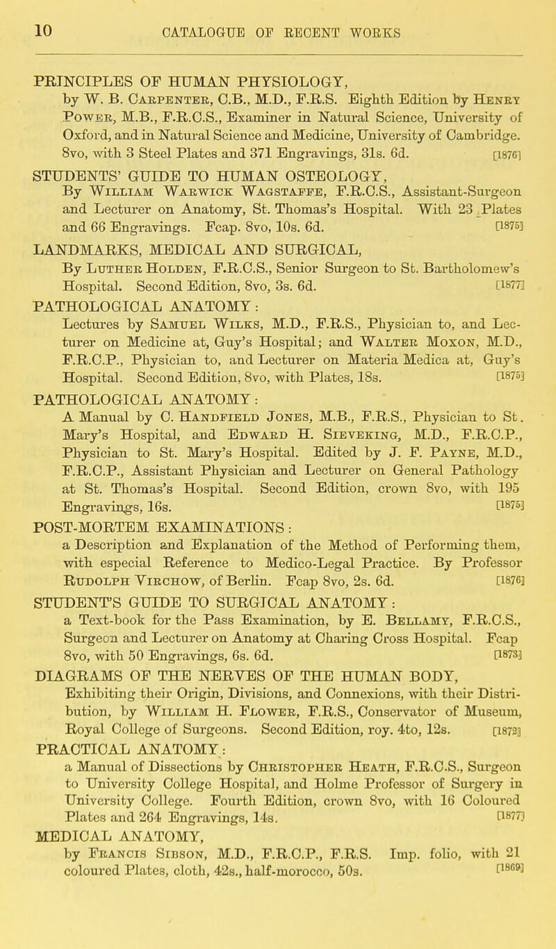 PRINCIPLES OF HUMAN PHYSIOLOGY, by W. B. Carpenter, C.B., M.D., F.R.S. Eighth. Edition by Henry Power, M.B., F.R.C.S., Examiner in Natural Science, University of Oxford, and in Natural Science and Medicine, University of Cambridge. 8vo, with 3 Steel Plates and 371 Engravings, 31s. 6d. [187C1 STUDENTS' GUIDE TO HUMAN OSTEOLOGY, By William Warwick Wagstaffe, F.R.C.S., Assistant-Surgeon and Lecturer on Anatomy, St. Thomas's Hospital. With 23 Plates and 66 Engravings. Fcap. 8vo, 10s. 6d. d875] LANDMARKS, MEDICAL AND SURGICAL, By Luther Holden, F.R.C.S., Senior Surgeon to St. Bartholomew's Hospital. Second Edition, 8vo, 3s. 6d. [1877] PATHOLOGICAL ANATOMY: Lectures by Samuel Wilks, M.D., F.R.S., Physician to, and Lec- turer on Medicine at, Guy's Hospital; and Walter Moxon, M.D., F.R.C.P., Physician to, and Lecturer on Materia Medica at, Guy's Hospital. Second Edition, 8vo, with Plates, 18s. C18?3] PATHOLOGICAL ANATOMY: A Manual by C. Handfield Jones, M.B., F.R.S., Physician to St. Mary's Hospital, and Edward H. Sievektng, M.D., F.R.C.P., Physician to St. Mary's Hospital. Edited by J. F. Payne, M.D., F.R.C.P., Assistant Physician and Lecturer on General Pathology at St. Thomas's Hospital. Second Edition, crown 8vo, with 195 Engravings, 16s. t1875] POST-MORTEM EXAMINATIONS: a Description and Explanation of the Method of Performing them, with especial Reference to Medico-Legal Practice. By Professor Rudolph Virchow, of Berlin. Fcap 8vo, 2s. 6d. [1876] STUDENT'S GUIDE TO SURGICAL ANATOMY: a Text-book for the Pass Examination, by E. Bellamy, F.R.C.S., Surgeon and Lecturer on Anatomy at Chai-ing Cross Hospital. Fcap 8vo, with 50 Engravings, 6s. 6d. {ism DIAGRAMS OF THE NERVES OF THE HUMAN BODY, Exhibiting their Origin, Divisions, and Connexions, with their Distri- bution, by William H. Flower, F.R.S., Conservator of Museum, Royal College of Surgeons. Second Edition, roy. 4to, 12s. [1872] PRACTICAL ANATOMY : a Manual of Dissections by Christopher Heath, F.R.C.S., Surgeon to University College Hospital, and Holme Professor of Surgery in University College. Fourth Edition, crown 8vo, with 16 Coloured Plates and 264 Engravings, 14s. t18??] MEDICAL ANATOMY, by Francis Sibson, M.D., F.R.C.P., F.R.S. Imp. folio, with 21 coloured Plates, cloth, 42s., half-morocco, 50s. Lm9^