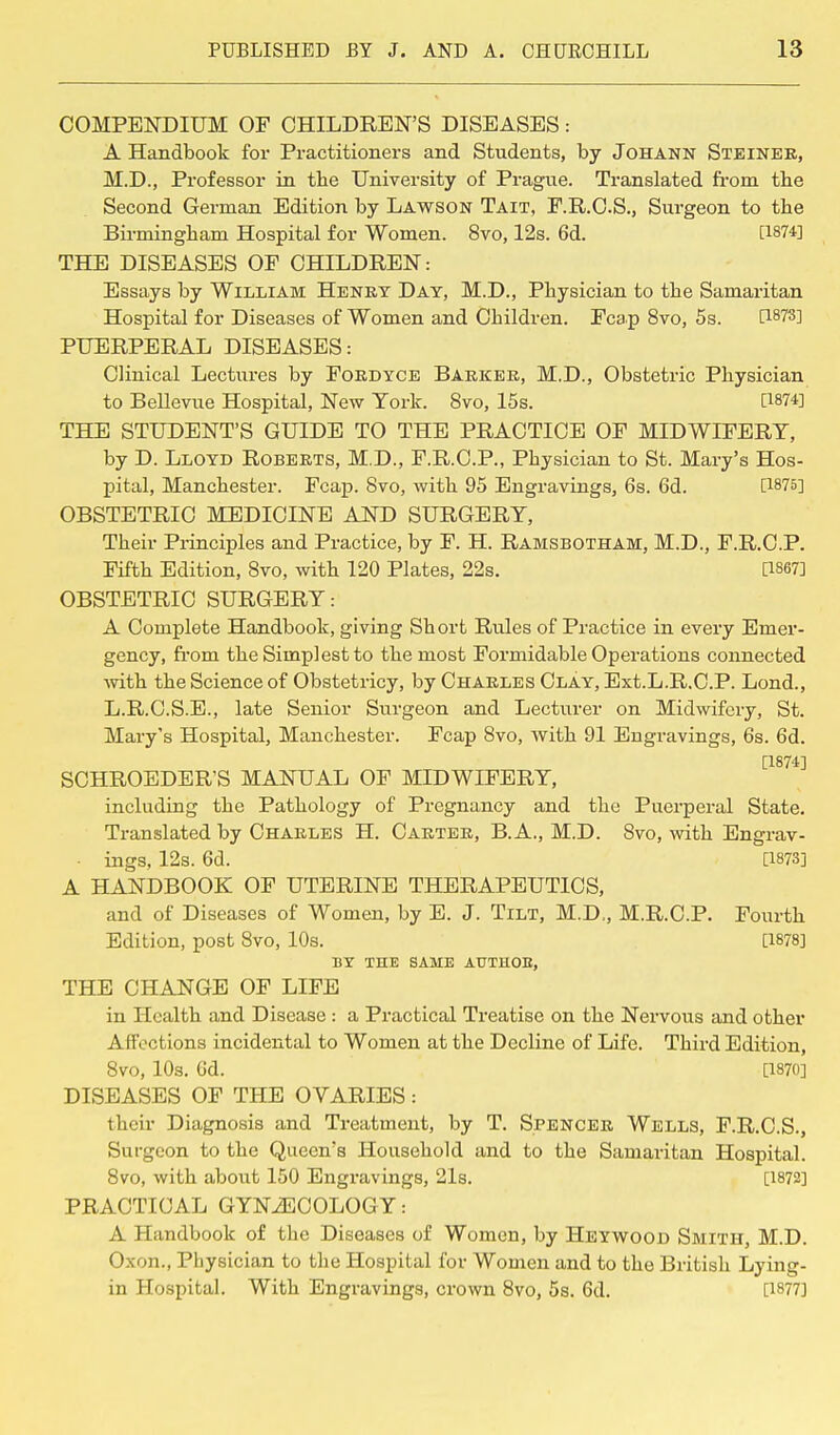 COMPENDIUM OF CHILDREN'S DISEASES: A Handbook for Practitioners and Students, by Johann Steinek, M.D., Professor in the University of Prague. Translated from the Second German Edition by Lawson Tait, F.R.C.S., Surgeon to the Birmingham Hospital for Women. 8vo, 12s. 6d. [1874] THE DISEASES OF CHILDREN: Essays by William Henry Day, M.D., Physician to the Samaritan Hospital for Diseases of Women and Children. Fcap 8vo, 5s. [1873] PUERPERAL DISEASES: Clinical Lectures by Fordyce Barker, M.D., Obstetric Physician to Bellevue Hospital, New York. 8vo, 15s. [1874] THE STUDENT'S GUIDE TO THE PRACTICE OF MIDWIFERY, by D. Lloyd Roberts, M.D., F.R.C.P., Physician to St. Mary's Hos- pital, Manchester. Fcap. 8vo, with 95 Engravings, 6s. 6d. 0875] OBSTETRIC MEDICINE AND SURGERY, Their Principles and Practice, by F. H. Ramsbotham, M.D., F.R.C.P. Fifth Edition, 8vo, with 120 Plates, 22s. 0867] OBSTETRIC SURGERY: A Complete Handbook, giving Short Rules of Practice in every Emer- gency, from the Simplest to the most Formidable Operations connected with the Science of Obstetricy, by Charles Clay, Ext.L.R.C.P. Lond., L.R.C.S.E., late Senior Surgeon and Lecturer on Midwifery, St. Mary's Hospital, Manchester. Fcap 8vo, with 91 Engravings, 6s. 6d. [1874] SCHROEDER'S MANUAL OF MIDWIFERY, including the Pathology of Pregnancy and the Puerperal State. Translated by Charles H. Carter, B.A., M.D. 8vo, with Engrav- ■ ings, 12s. 6d. [1873] A HANDBOOK OF UTERINE THERAPEUTICS, and of Diseases of Women, by E. J. Tilt, M.D., M.R.C.P. Fourth Edition, post 8vo, 10s. [1878] BY THE SAME AUTUOE, THE CHANGE OF LIFE in Health and Disease : a Practical Treatise on the Nervous and other Affections incidental to Women at the Decline of Life. Third Edition, 8vo, 10s. 6d. [1870] DISEASES OF THE OVARIES: their Diagnosis and Treatment, by T. Spencer Wells, F.R.C.S., Surgeon to the Queen's Household and to the Samaritan Hospital. 8vo, with about 150 Engravings, 21s. [1872] PRACTICAL GYNECOLOGY: A Handbook of the Diseases of Women, by Heywood Smith, M.D. Oxon., Physician to the Hospital for Women and to the British Lying- in Hospital. With Engravings, crown 8vo, 5s. 6d. [1877]