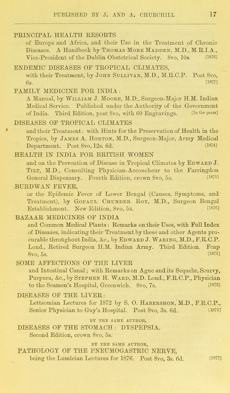 PRINCIPAL HEALTH RESORTS of Europe and Africa, and their Use in the Treatment of Chronic Diseases. A Handbook by Thomas Moke Madden, M.D., M.R.IA., Vice-President of the Dublin Obstetrical Society. 8vo, 10s. [1§76] ENDEMIC DISEASES OF TROPICAL CLIMATES, with their Treatment, by John Sullivan, M. D., M.R.C.P. Post 8vo, 6s. [1877] FAMILY MEDICINE FOR INDIA: A Manual, by William J. Moore, M.D., Surgeon-Major H.M. Indian Medical Service. Published under the Authority of the GoYernment of India. Third Edition, post 8vo, with 60 Engravings. C1'1 tlie l'ress3 DISEASES OF TROPICAL CLIMATES and their Treatment: with Hints for the Preservation of Health in the Tropics, by James A. Horton, M.D., Surgeon-Major, Army Medical Department. Post 8vo, 12s. 6d. [W4] HEALTH IN INDIA FOR BRITISH WOMEN and on the Prevention of Disease in Tropical Climates by Edward J. Tilt, M.D., Consulting Physician-Accoucheur to the Farringdon General Dispensary. Fourth Edition, crown 8vo, 5s. [18751 BURDWAN FEYER, or the Epidemic Fever of Lower Bengal (Causes, Symptoms, and Treatment), by Gopatjl Chunder Roy, M.D., Surgeon Bengal Establishment. New Edition, 8vo, 5s. [lg76] BAZAAR MEDICINES OF INDIA and Common Medical Plants : Remarks on their Uses, with Full Index of Diseases, indicating their Treatment by these and other Agents pro- curable throughout India, &c, by Edward J. Waring, M.D., F.R.C.P. Lond., Retired Surgeon H.M. Indian Army. Third Edition. Fcap 8vo, 5s. [1875] SOME AFFECTIONS OF THE LIYER and Intestinal Canal; with Remarks on Ague and its Sequela), Scurvy, Purpura, &c, by Stephen H. Ward, M.D. Lond., F.R.C.P., Physician to the Seamen's Hospital, Greenwich. 8vo, 7s. [1872] DISEASES OF THE LIYER: Lettsomian Lectures for 1872 by S. O. Habershon, M.D., F.R.C.P., Senior Physician to Guy's Hospital. Post 8vo, 3s. 6d. H872] BY THE SAME AUTHOH, DISEASES OF THE STOMACH : DYSPEPSIA. Second Edition, crown 8vo, 5s. BY THE SAME AUTHOR, PATHOLOGY OF THE PNEUMOGASTRIC NERYE, being the Lumleian Lectures for 1876. Post 8vo, 3s. 6d. [1877]