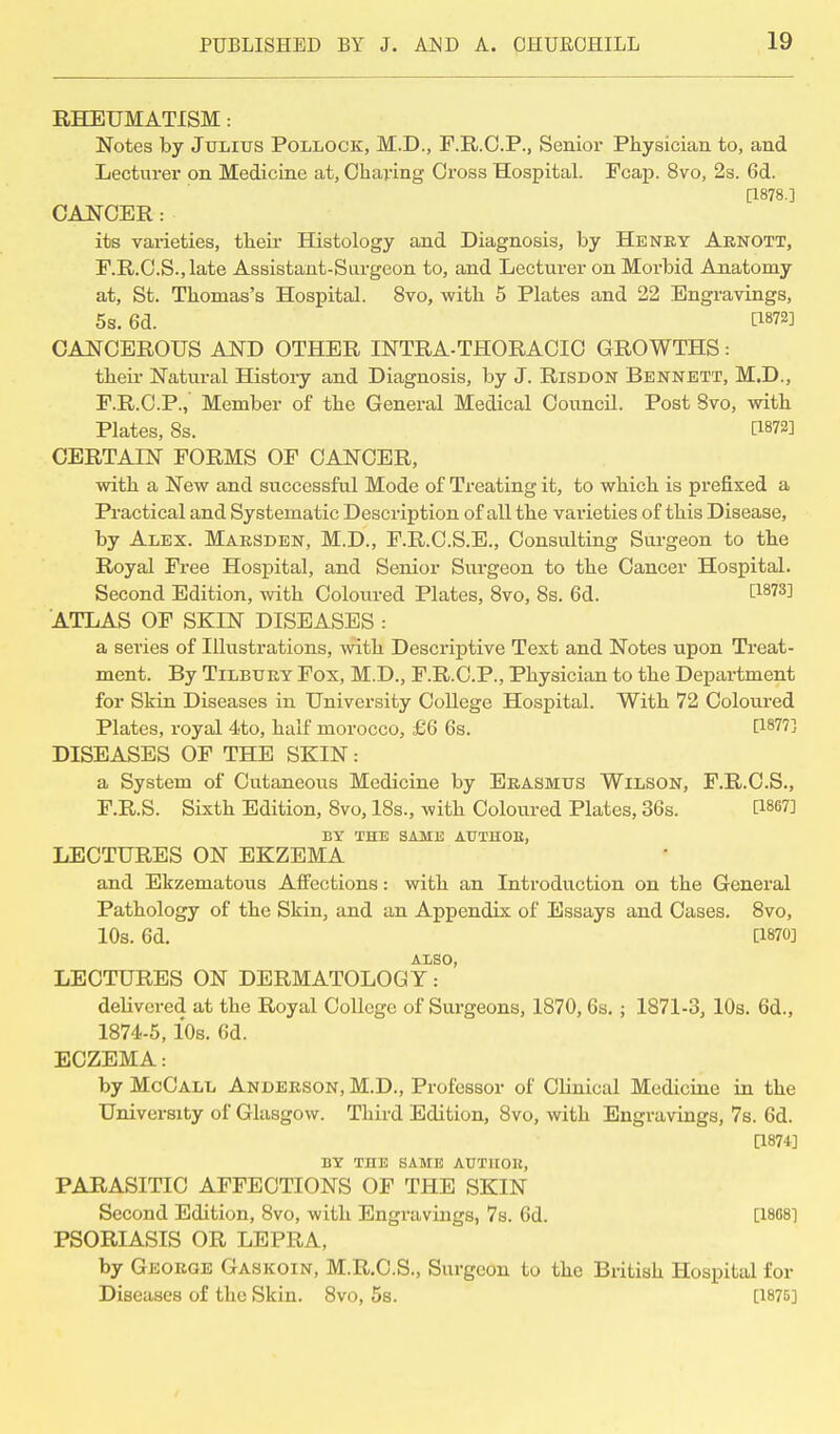 RHEUMATISM : Notes by Julius Pollock, M.D., F.R.C.P., Senior Physician to, and Lecturer on Medicine at, Charing Cross Hospital. Fcap. 8vo, 2s. 6d. [1878.] CANCER : its varieties, their Histology and Diagnosis, by Henry Arnott, F.R.C.S.,late Assistant-Surgeon to, and Lecturer on Morbid Anatomy at, St. Thomas's Hospital. 8vo, with 5 Plates and 22 Engravings, 5s. 6d. CANCEROUS AND OTHER INTRA-THORACIC GROWTHS: their Natural History and Diagnosis, by J. Risdon Bennett, M.D., F.R.C.P.,' Member of the General Medical Council. Post 8vo, with Plates, 8s. [1872] CERTAIN FORMS OF CANCER, with a New and successful Mode of Treating it, to which is prefixed a Practical and Systematic Description of all the varieties of this Disease, by Alex. Marsden, M.D., F.R.C.S.E., Consulting Surgeon to the Royal Free Hospital, and Senior Surgeon to the Cancer Hospital. Second Edition, with Coloured Plates, 8vo, 8s. 6d. t1873] ATLAS OF SKIN DISEASES : a series of Illustrations, with Descriptive Text and Notes upon Treat- ment. By Tilbury Fox, M.D., F.R.C.P., Physician to the Department for Skin Diseases in University College Hospital. With 72 Coloured Plates, royal 4to, half morocco, £6 6s. [1877] DISEASES OF THE SKIN: a System of Cutaneous Medicine by Erasmus Wilson, F.R.C.S., F.R.S. Sixth Edition, 8vo, 18s., with Coloured Plates, 36s. [1867] BY THE SAME AUTHOE, LECTURES ON EKZEMA and Ekzematous Affections: with an Introduction on the General Pathology of the Skin, and an Appendix of Essays and Cases. 8vo, 10s. 6d. [1870] ALSO, LECTURES ON DERMATOLOGY: delivered at the Royal College of Surgeons, 1870,6s. ; 1871-3, 10s. 6d., 1874-5,10s. 6d. ECZEMA: by McCall Anderson, M.D., Professor of Clinical Medicine in the University of Glasgow. Third Edition, 8vo, with Engravings, 7s. 6d. [1874] BY THE SAME AUTIIOH, PARASITIC AFFECTIONS OF THE SKIN Second Edition, 8vo, with Engravings, 7s. 6d. [1888] PSORIASIS OR LEPRA, by George Gaskoin, M.R.C.S., Surgeon to the British Hospital for Diseases of the Skin. 8vo, 5s. [1875]