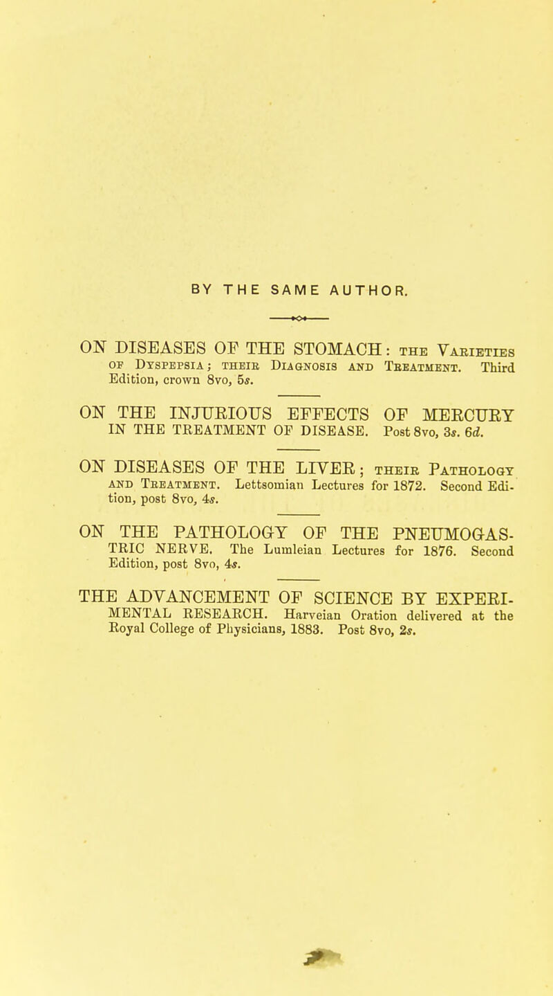 BY THE SAME AUTHOR. ON DISEASES OF THE STOMACH: the Varieties of Dyspepsia; their Diagnosis and Teeatment. Third Edition, crown 8vo, 5$. ON THE INJUEIOTJS EFFECTS OF MEECUEY IN THE TREATMENT OF DISEASE. Post8vo, 3s. 6d. ON DISEASES OF THE LIVEE; their Pathology and Teeatment. Lettsoniian Lectures for 1872. Second Edi- tion, post 8vo, 4s. ON THE PATHOLOGY OF THE PNEUMOGAS- TRIC NERVE. The Luinleian Lectures for 1876. Second Edition, post 8vo, 4s. THE ADVANCEMENT OF SCIENCE BY EXPEEI- MENTAL RESEARCH. Harveian Oration delivered at the Royal College of Physicians, 1883. Post 8vo, 2s.