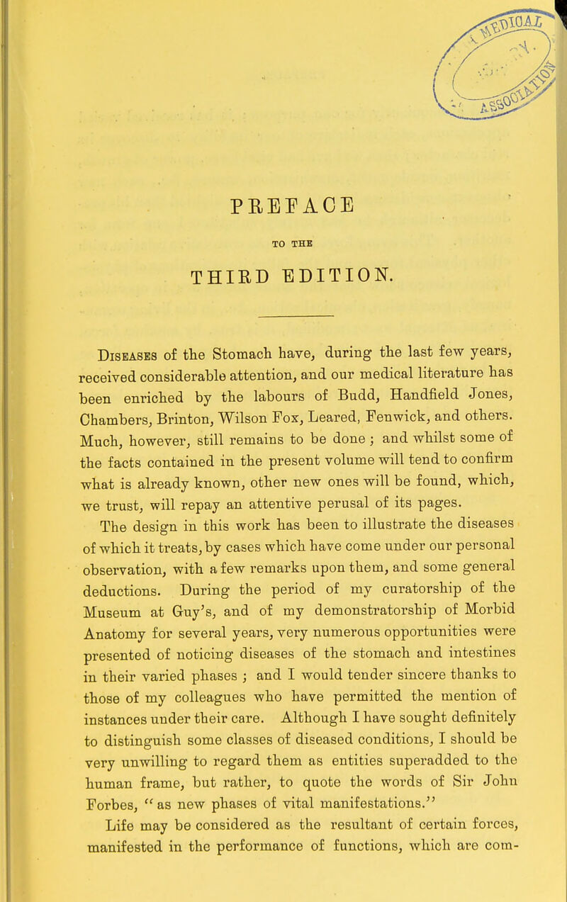 PREFACE TO THE THIRD EDITION. Diseases of the Stomach have, during the last few years, received considerable attention, and our medical literature has been enriched by the labours of Budd, Handfield Jones, Chambers, Brinton, Wilson Fox, Leared, Fenwick, and others. Much, however, still remains to be done j and whilst some of the facts contained in the present volume will tend to confirm what is already known, other new ones will be found, which, we trust, will repay an attentive perusal of its pages. The design in this work has been to illustrate the diseases of which it treats, by cases which have come under our personal observation, with a few remarks upon them, and some general deductions. During the period of my curatorship of the Museum at Guy's, and of my demonstratorship of Morbid Anatomy for several years, very numerous opportunities were presented of noticing diseases of the stomach and intestines in their varied phases ; and I would tender sincere thanks to those of my colleagues who have permitted the mention of instances under their care. Although I have sought definitely to distinguish some classes of diseased conditions, I should be very unwilling to regard them as entities superadded to the human frame, but rather, to quote the words of Sir John Forbes, as new phases of vital manifestations. Life may be considered as the resultant of certain forces, manifested in the performance of functions, which are com-