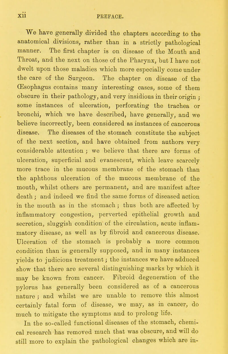 We have generally divided the chapters according to the anatomical divisions, rather than in a strictly pathological manner. The first chapter is on disease of the Mouth and Throat, and the next on those of the Pharynx, but I have not dwelt upon those maladies which more especially come under the care of the Surgeon. The chapter on disease of the (Esophagus contains many interesting cases, some of them obscure in their pathology, and very insidious in their origin ; some instances of ulceration, perforating the trachea or bronchi, which we have described, have generally, and we believe incorrectly, been considered as instances of cancerous disease. The diseases of the stomach constitute the subject of the next section, and have obtained from authors very considerable attention ; we believe that there are forms of ulceration, superficial and evanescent, which leave scarcely more trace in the mucous membrane of the stomach than the aphthous ulceration of the mucous membrane of the mouth, whilst others are permanent, and are manifest after death; and indeed we find the same forms of diseased action in the mouth as in the stomach; thus both are affected by inflammatory congestion, perverted epithelial growth and secretion, sluggish condition' of the circulation, acute inflam- matory disease, as well as by fibroid and cancerous disease. Ulceration of the stomach is probably a more common condition than is generally supposed, and in many instances yields to judicious treatment; the instances we have adduced show that there are several distinguishing marks by which it may be known from cancer. Fibroid degeneration of the pylorus has generally been considered as of a cancerous nature ; and whilst we are unable to remove this almost certainly fatal form of disease, we may, as in cancer, do much to mitigate the symptoms and to prolong life. In the so-called functional diseases of the stomach, chemi- cal research has removed much that was obscure, and will do still more to explain the pathological changes which are in-