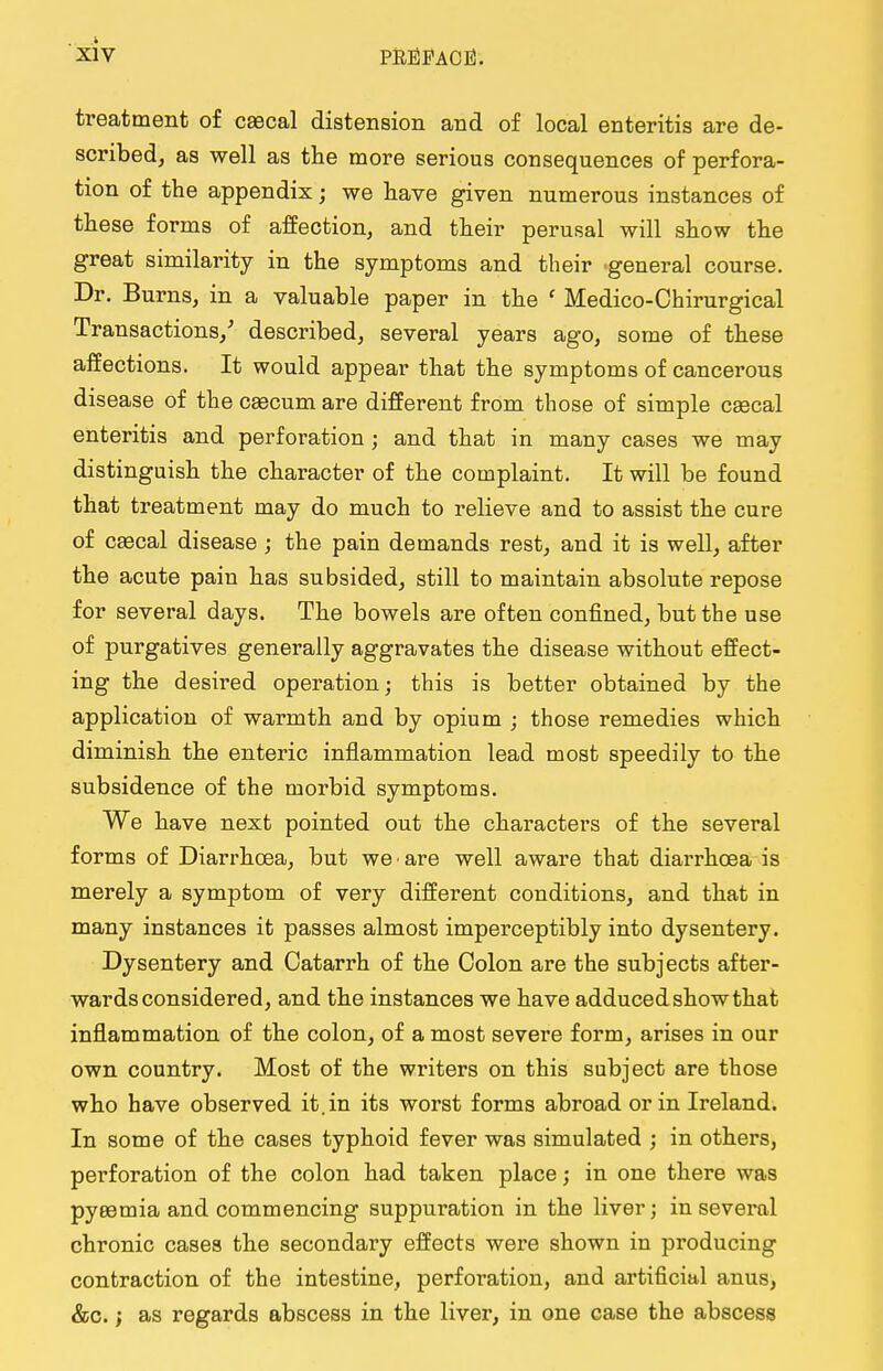 treatment of cascal distension and of local enteritis are de- scribed, as well as the more serious consequences of perfora- tion of the appendix; we have given numerous instances of these forms of affection, and their perusal will show the great similarity in the symptoms and their general course. Dr. Burns, in a valuable paper in the ' Medico-Chirurgical Transactions/ described, several years ago, some of these affections. It would appear that the symptoms of cancerous disease of the caecum are different from those of simple cascal enteritis and perforation ; and that in many cases we may distinguish the character of the complaint. It will be found that treatment may do much to relieve and to assist the cure of caecal disease; the pain demands rest, and it is well, after the acute pain has subsided, still to maintain absolute repose for several days. The bowels are often confined, but the use of purgatives generally aggravates the disease without effect- ing the desired operation; this is better obtained by the application of warmth and by opium ; those remedies which diminish the enteric inflammation lead most speedily to the subsidence of the morbid symptoms. We have next pointed out the characters of the several forms of Diarrhoea, but we are well aware that diarrhoea is merely a symptom of very different conditions, and that in many instances it passes almost imperceptibly into dysentery. Dysentery and Catarrh of the Colon are the subjects after- wards considered, and the instances we have adduced show that inflammation of the colon, of a most severe form, arises in our own country. Most of the writers on this subject are those who have observed it. in its worst forms abroad or in Ireland. In some of the cases typhoid fever was simulated ; in others, perforation of the colon had taken place; in one there was pyaemia and commencing suppuration in the liver; in several chronic cases the secondary effects were shown in producing contraction of the intestine, perforation, and artificial anus, &c.; as regards abscess in the liver, in one case the abscess