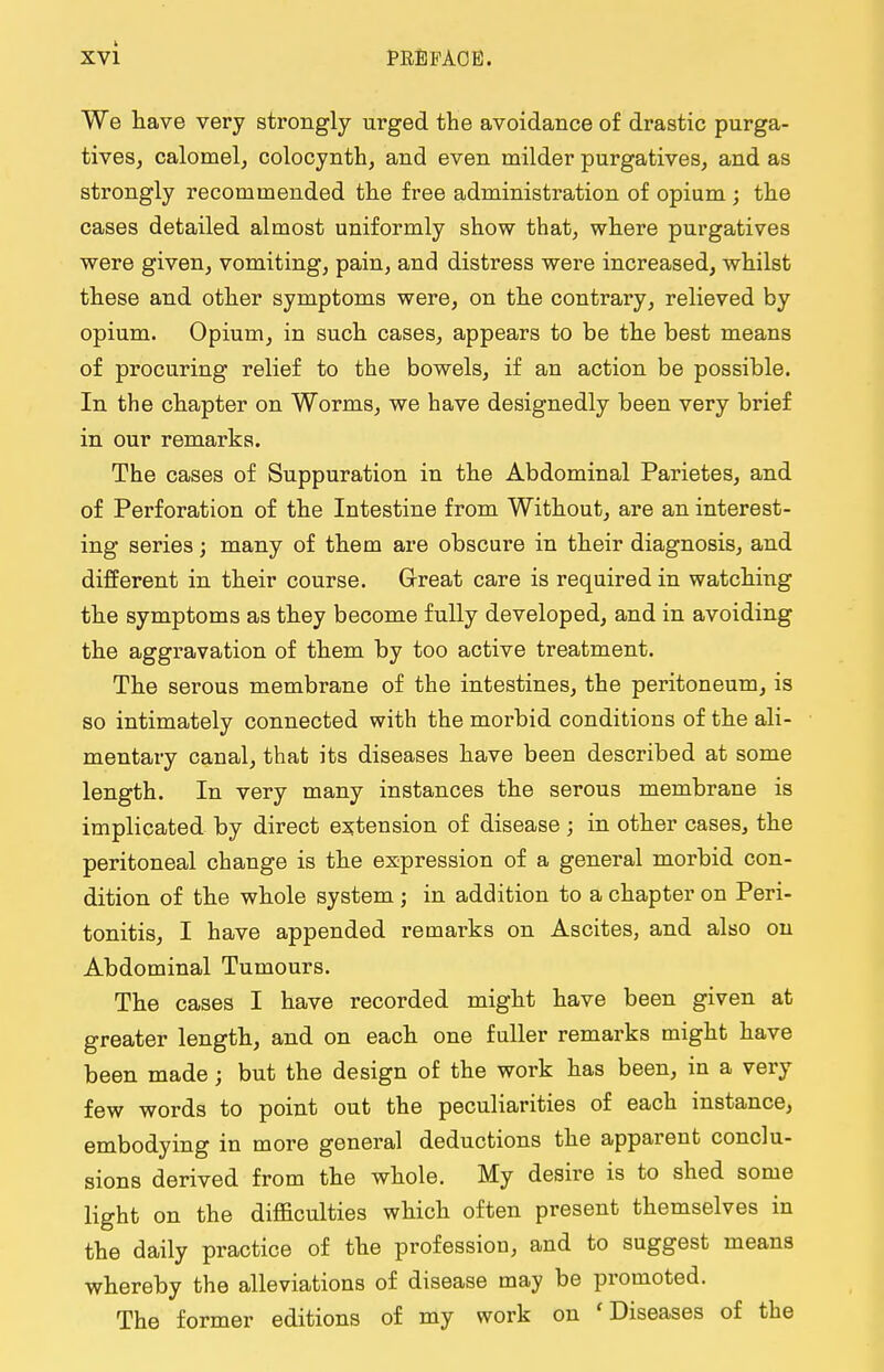 We have very strongly urged the avoidance of drastic purga- tives, calomel, colocynth, and even milder purgatives, and as strongly recommended the free administration of opium ; the cases detailed almost uniformly show that, where purgatives were given, vomiting, pain, and distress were increased, whilst these and other symptoms were, on the contrary, relieved by opium. Opium, in such cases, appears to be the best means of procuring relief to the bowels, if an action be possible. In the chapter on Worms, we have designedly been very brief in our remarks. The cases of Suppuration in the Abdominal Parietes, and of Perforation of the Intestine from Without, are an interest- ing series; many of them are obscure in their diagnosis, and different in their course. Great care is required in watching the symptoms as they become fully developed, and in avoiding the aggravation of them by too active treatment. The serous membrane of the intestines, the peritoneum, is so intimately connected with the morbid conditions of the ali- mentary canal, that its diseases have been described at some length. In very many instances the serous membrane is implicated by direct extension of disease ; in other cases, the peritoneal change is the expression of a general morbid con- dition of the whole system j in addition to a chapter on Peri- tonitis, I have appended remarks on Ascites, and also on Abdominal Tumours. The cases I have recorded might have been given at greater length, and on each one fuller remarks might have been made; but the design of the work has been, in a very few words to point out the peculiarities of each instance, embodying in more general deductions the apparent conclu- sions derived from the whole. My desire is to shed some light on the difficulties which often present themselves in the daily practice of the profession, and to suggest means whereby the alleviations of disease may be promoted. The former editions of my work on 1 Diseases of the