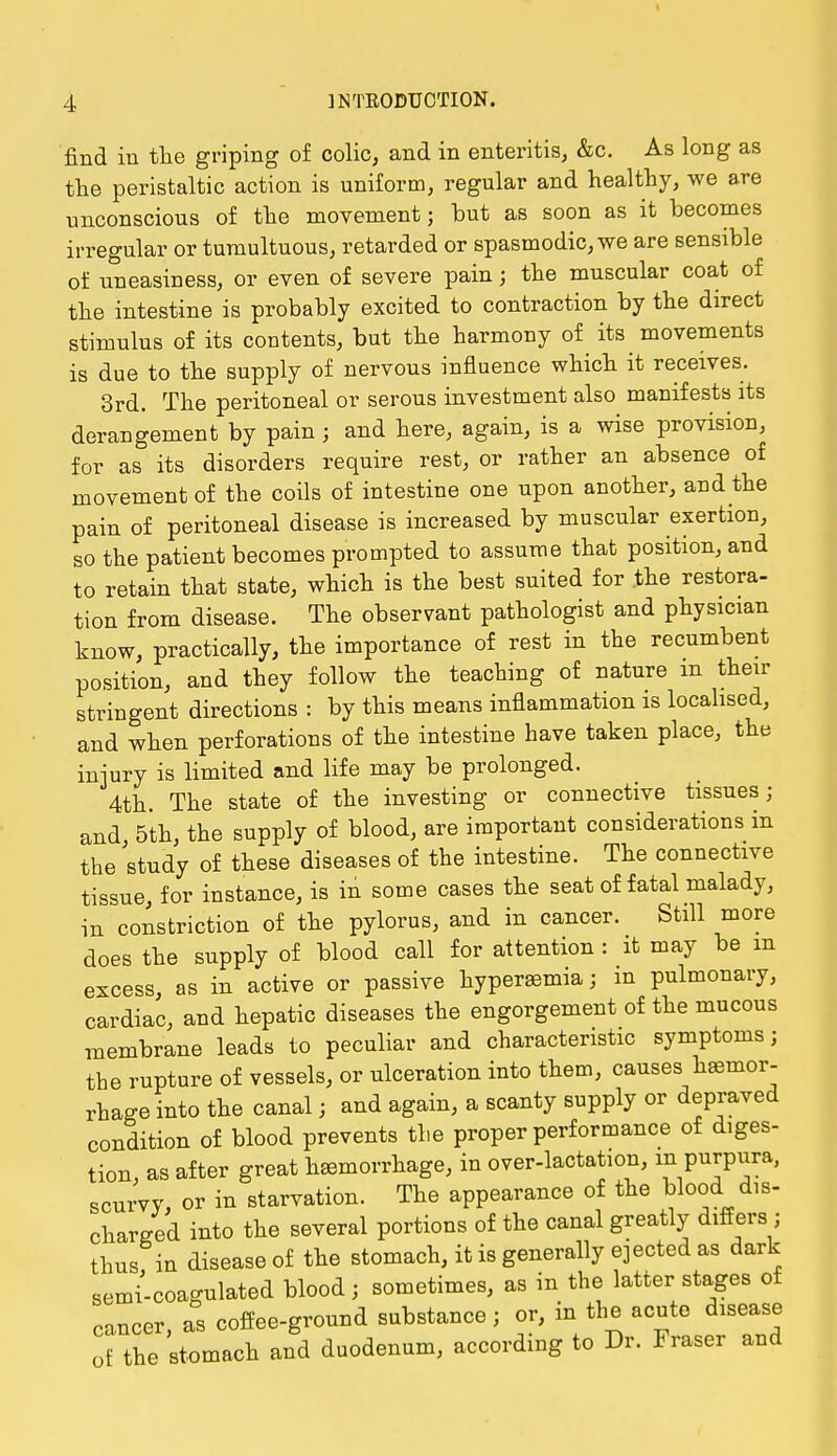 find in the griping of colic, and in enteritis, &c. As long as the peristaltic action is uniform, regular and healthy, we are unconscious of the movement; but as soon as it becomes irregular or tumultuous, retarded or spasmodic, we are sensible of uneasiness, or even of severe pain j the muscular coat of the intestine is probably excited to contraction by the direct stimulus of its contents, but the harmony of its movements is due to the supply of nervous influence which it receives. 3rd. The peritoneal or serous investment also manifests its derangement by pain; and here, again, is a wise provision, for as its disorders require rest, or rather an absence of movement of the coils of intestine one upon another, and the pain of peritoneal disease is increased by muscular exertion, so the patient becomes prompted to assume that position, and to retain that state, which is the best suited for the restora- tion from disease. The observant pathologist and physician know, practically, the importance of rest in the recumbent position, and they follow the teaching of nature m their stringent directions : by this means inflammation is localised, and when perforations of the intestine have taken place, the injury is limited and life may be prolonged. 4th. The state of the investing or connective tissues; and, 5th, the supply of blood, are important considerations in the study of these diseases of the intestine. The connective tissue for instance, is in some cases the seat of fatal malady, in constriction of the pylorus, and in cancer. Still more does the supply of blood call for attention : it may be m excess, as in active or passive hyperemia; m pulmonary, cardiac, and hepatic diseases the engorgement of the mucous membrane leads to peculiar and characteristic symptoms; the rupture of vessels, or ulceration into them, causes haemor- rhage into the canal; and again, a scanty supply or depraved condition of blood prevents the proper performance of diges- tion, as after great haemorrhage, in over-lactation, in purpura, scurvy, or in starvation. The appearance of the blood dis- charged into the several portions of the canal greatly differs; thus in disease of the stomach, it is generally ejected as dark semi-coagulated blood; sometimes, as in the latter stages of cancer, as coffee-ground substance; or, in the acute disease of the stomach and duodenum, according to Dr. Fraser and