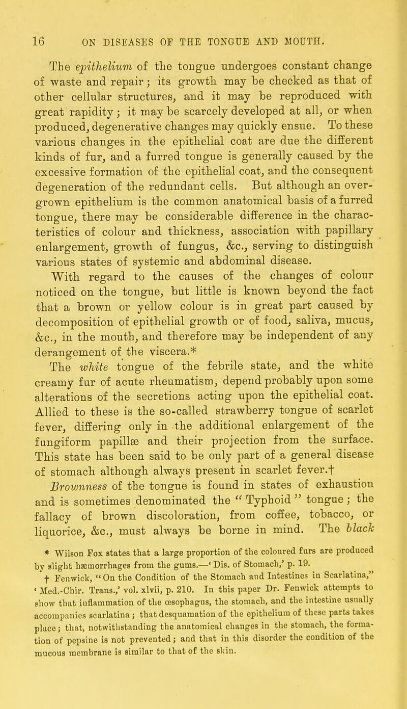 The epithelium of the tongue undergoes constant change of waste and repair; its growth may be checked as that of other cellular structures, and it may be reproduced with great rapidity; it maybe scarcely developed at all, or when produced, degenerative changes may quickly ensue. To these various changes in the epithelial coat are due the different kinds of fur, and a furred tongue is generally caused by the excessive formation of the epithelial coat, and the consequent degeneration of the redundant cells. But although an over- grown epithelium is the common anatomical basis of a furred tongue, there may be considerable difference in the charac- teristics of colour and thickness, association with papillary enlargement, growth of fungus, &c, serving to distinguish various states of systemic and abdominal disease. With regard to the causes of the changes of colour noticed on the tongue, but little is known beyond the fact that a brown or yellow colour is in great part caused by decomposition of epithelial growth or of food, saliva, mucus, &c, in the mouth, and therefore may be independent of any derangement of the viscera.* The white tongue of the febrile state, and the white creamy fur of acute rheumatism, depend probably upon some alterations of the secretions acting upon the epithelial coat. Allied to these is the so-called strawberry tongue of scarlet fever, differing only in the additional enlargement of the fungiform papillse and their projection from the surface. This state has been said to be only part of a general disease of stomach although always present in scarlet fever, f Brownness of the tongue is found in states of exhaustion and is sometimes denominated the  Typhoid  tongue ; the fallacy of brown discoloration, from coffee, tobacco, or liquorice, &c, must always be borne in mind. The black * Wilson Pox states that a large proportion of the coloured furs are produced by slight haemorrhages from the gums.—' Dis. of Stomach,' p. 19. f Fenwick,  On the Condition of the Stomach and Intestines in Scarlatina, ' Med.-Chir. Trans.,' vol. xlvii, p. 210. In this paper Dr. Fenwick attempts to show that inflammation of the oesophagus, the stomach, and the intestine usually accompanies scarlatina ; that desquamation of the epithelium of these parts takes place; that, notwithstanding the anatomical changes in the stomach, the forma- tion of pepsine is not prevented; and that in this disorder the condition of the mucous membrane is similar to that of the skin.