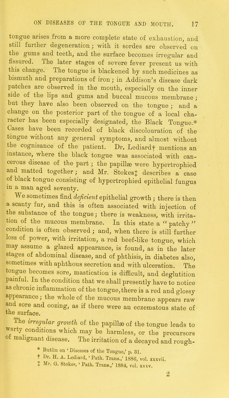 tongue arises from a more complete state of exhaustion, and still further degeneration; with it sordes are observed on the gums and teeth, and the surface becomes irregular and fissured. The later stages of severe fever present us with this change. The tongue is blackened by such medicines as bismuth and preparations of iron; in Addison's disease dark patches are observed in the mouth, especially on the inner side of the lips and gums and buccal mucous membrane; but they have also been observed on the tongue ; and a change on the posterior part of the tongue of a local cha- racter has been especially designated, the Black Tongue * Cases have been recorded of black discolouration of the tongue without any general symptoms, and almost without the cognisance of the patient. Dr. Lediardf mentions an instance, where the black tongue was associated with can- cerous disease of the part; the papillas were hypertrophied and matted together; and Mr. StokesJ describes a case of black tongue consisting of hypertrophied epithelial fungus in a man aged seventy. We sometimes find deficient epithelial growth • there is then a scanty fur, and this is often associated with injection of the substance of the tongue; there is weakness, with irrita- tion of the mucous membrane. In this state a  patchy  condition is often observed • and, when there is still further loss of power, with irritation, a red beef-like tongue, which may assume a glazed appearance, is found, as in the later stages of abdominal disease, and of phthisis, in diabetes also, sometimes with aphthous secretion and with ulceration. The tongue becomes sore, mastication is difficult, and deglutition painful. In the condition that we shall presently have to notice as chronic inflammation of the tongue, there is a red and glossy appearance; the whole of the mucous membrane appears raw and sore and oozing, as if there were an eczematous state of the surface. The irregular growth of the papillae of the tongue leads to warty conditions which may be harmless, or the precursors ot malignant disease. The irritation of a decayed and rough- * Butlin on 'Discnses of the Tongue,' p. 31. t Dr. H. A. Lediard, 'Path. Trans.,' 1886, vol. xxxvii. X Mr. O. Stokes, ' Path. Trans.,' 1884, vol. xxxv. 2