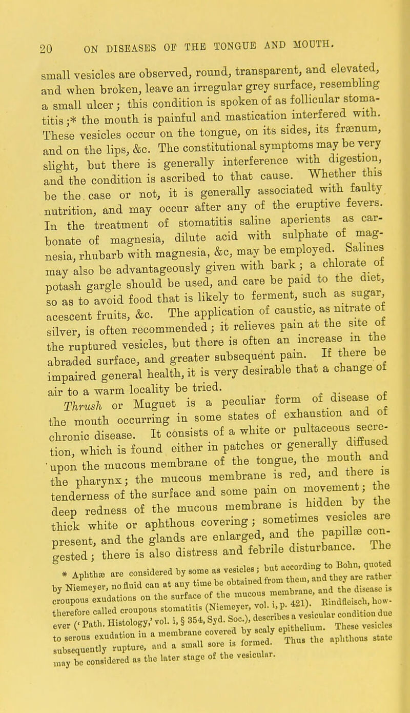 small vesicles are observed, round, transparent, and elevated, and when broken, leave an irregular grey surface, resembling a small ulcer ; this condition is spoken of as follicular stoma- titis;* the mouth is painful and mastication interfered with. These vesicles occur on the tongue, on its sides, its fraenum, and on the lips, &e. The constitutional symptoms may be very slight, but there is generally interference with digestion, and the condition is ascribed to that cause. Whether this be the case or not, it is generally associated with faulty nutrition, and may occur after any of the eruptive fevers. In the treatment of stomatitis saline aperients as car- bonate of magnesia, dilute acid with sulphate of mag- nesia, rhubarb with magnesia, &c, may be employed Salmes may also be advantageously given with bark j a chlorate of potash gargle should be used, and care be paid to the diet, so as to avoid food that is likely to ferment, such as sugar acescent fruits, Ac. The application of caustic as nitrate of silver, is often recommended; it relieves pam at the site of the ruptured vesicles, but there is often an increase m the abraded surface, and greater subsequent pam If here be impaired general health, it is very desirable that a change of air to a warm locality be tried. Thrush or Muguet is a peculiar form of disease of the mouth occurring in some states of exhaustion and of chronic disease. It consists of a white or pultaceous secre- tion, which is found either in patches or generally diffused • upon the mucous membrane of the tongue, the month and Z pharynx; the mucous membrane is red, and there* tenderness of the surface and some pam on movenient the deep redness of the mucous membrane is hidden by the tHck white or aphthous covering; sometmaes vesicles are present and the glands are enlarged, and the papillae con- gested; there is Lo distress and febrile disturbance. The * Aphtb* are ^^-^'^^2 by NieLver, no auid can at anv tin* * is croupous exudations on the surface of the mucous roemb Rindfleisch) how. therefore cailed croupous stones ^^J^^^tm ever (' Path. Histology,' vol. i, § 354, Svd. Soc.), descr l,7o entered «, the W» »t,B« of U» .«..«l.r.