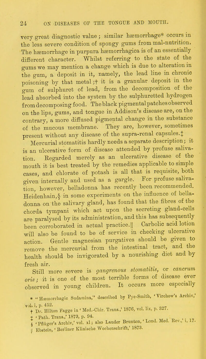 very great diagnostic value ; similar haemorrhage* occurs in the less severe condition of spongy gums from mal-nutrition. The haemorrhage in purpura hasmorrhagica is of an essentially different character. Whilst referring to the state of the gums we may mention a change which is due to alteration m the gum, a deposit in it, namely, the lead line in chronic poisoning by that metal ;f it is a granular deposit in the gum of sulphuret of lead, from the decomposition of the lead absorbed into the system by the sulphuretted hydrogen from decomposing food. Theblack pigmentalpatchesobserved on the lips, gums, and tongue in Addison's disease are, on the contrary, a more diffused pigmental change in the substance of the mucous membrane. They are, however, sometimes present without any disease of the supra-renal capsules .J Mercurial stomatitis hardly needs a separate description; it is an ulcerative form of disease attended by profuse saliva- tion. Regarded merely as an ulcerative disease of the mouth it is best treated by the remedies applicable to simple cases, and chlorate of potash is all that is requisite, both given internally and used as a gargle. For profuse saliva- tion, however, belladonna has recently been recommended. Heidenhain,§ in some experiments on the influence of bella- donna on the salivary gland, has found that the fibres of the chorda tympani which act upon the secreting gland-cells are paralysed by its administration, and this has subsequently been corroborated in actual practice. || Carbolic acid lotion will also be found to be of service in checking ulcerative action. Gentle magnesian purgatives should be given to remove the mercurial from the intestinal tract, and the health should be invigorated by a nourishing diet and by fresh air. Still more severe is gangrenous stomatitis, or cancrum oris; it is one of the most terrible forms of disease ever observed in young children. It occurs more especially 'Hemorrhagic Sudamina, described by Pye-Smitb, 'YirohcVs Arcbiv,' vol, i, p. 452. f Dr. Hilton Fagge in « Med.-Cbir. Trans.,' 1876, vol. lix, p. 32,. % ' Path. Trans.,' 1873, p. 94. , § 'Pfliiger's Archiv.'vol. xl; also Lauder Brunton, Loud. Med. Rev., i, 17. |: Ebstein, ' Berliner Kliuische Wochenschrift,' 1873.