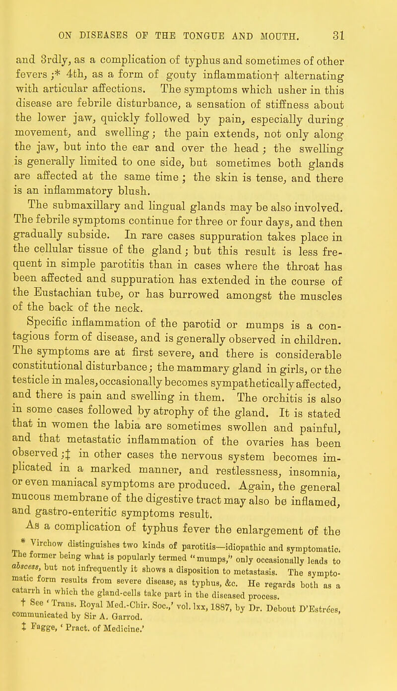 and 3rdly, as a complication of typhus and sometimes of other fevers ;* 4th, as a form of gouty inflammation^ alternating with articular affections. The symptoms which usher in this disease are febrile disturbance, a sensation of stiffness about the lower jaw, quickly followed by pain, especially during movement, and swelling; the pain extends, not only along the jaw, but into the ear and over the head ; the swelling is generally limited to one side, but sometimes both glands are affected at the same time ; the skin is tense, and there is an inflammatory blush. The submaxillary and lingual glands may be also involved. The febrile symptoms continue for three or four days, and then gradually subside. In rare cases suppuration takes place in the cellular tissue of the gland; but this result is less fre- quent in simple parotitis than in cases where the throat has been affected and suppuration has extended in the course of the Eustachian tube, or has burrowed amongst the muscles of the back of the neck. Specific inflammation of the parotid or mumps is a con- tagious form of disease, and is generally observed in children. The symptoms are at first severe, and there is considerable constitutional disturbance; the mammary gland in girls, or the testicle in males, occasionally becomes sympathetically affected, and there is pain and swelling in them. The orchitis is also in some cases followed by atrophy of the gland. It is stated that in women the labia are sometimes swollen and painful, and that metastatic inflammation of the ovaries has been observed;% in other cases the nervous system becomes im- plicated in a marked manner, and restlessness, insomnia, or even maniacal symptoms are produced. Again, the general mucous membrane of the digestive tract may also be inflamed, and gastro-enteritic symptoms result. As a complication of typhus fever the enlargement of the * Virchow distinguishes two kinds of parotilis-idiopathic and symptomatic, ine former being what is popularly termed mumps, only occasionally leads to abscess, but not infrequently it shows a disposition to metastasis. The sympto- matic form results from severe disease; as typhus, Ac. He regards both as a catarrh in which the gland-cells take part in the diseased process t See 'Trans. Royal Med.-Chir. Soc.,' vol.lxx, 1887, by Dr. Debout D'Estre'es communicated by Sir A. Garrod. X Fagge, ' Pract. of Medicine.'