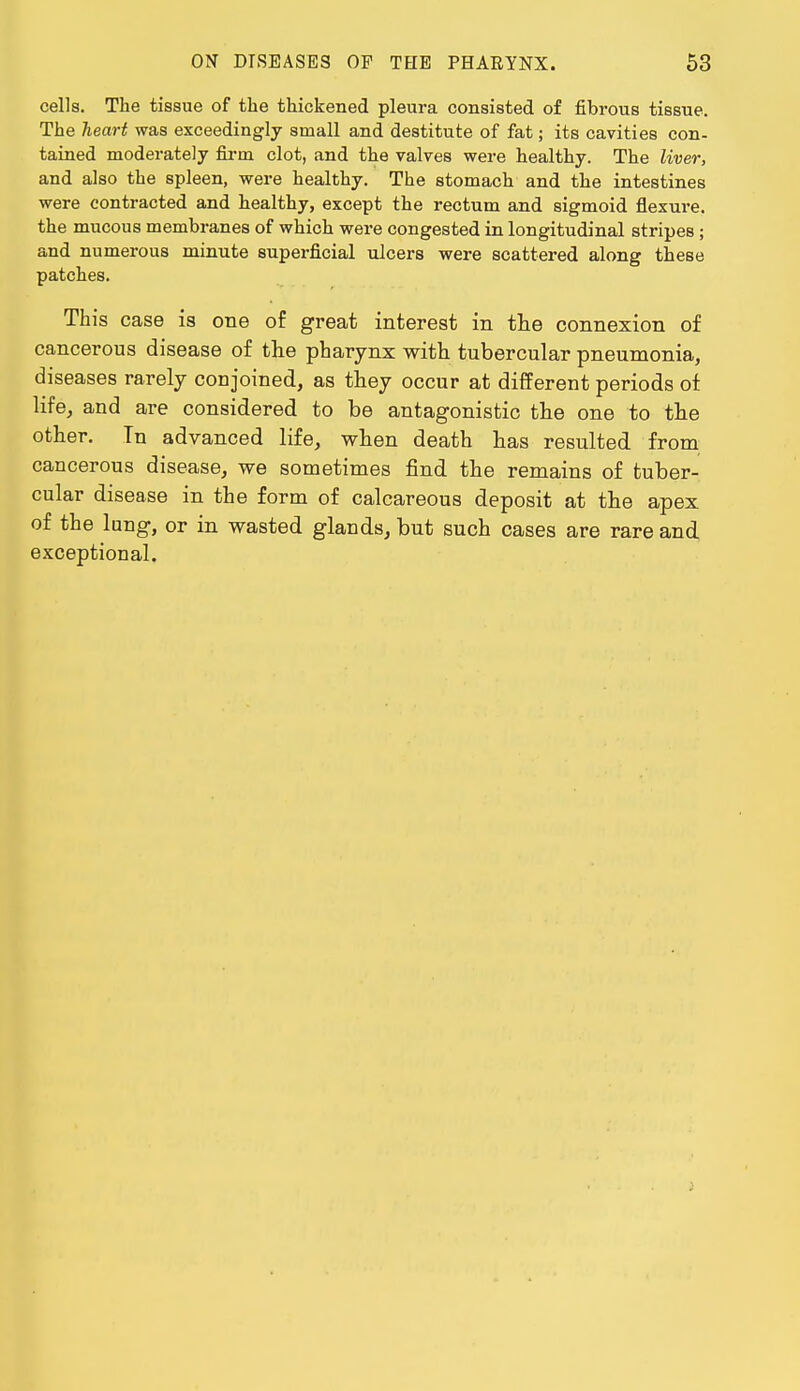 cells. The tissue of the thickened pleura consisted of fibrous tissue. The heart was exceedingly small and destitute of fat; its cavities con- tained moderately firm clot, and the valves were healthy. The liver, and also the spleen, were healthy. The stomach and the intestines were contracted and healthy, except the rectum and sigmoid flexure, the mucous membranes of which were congested in longitudinal stripes ; and numerous minute superficial ulcers were scattered along these patches. This case is one of great interest in the connexion of cancerous disease of the pharynx with tubercular pneumonia, diseases rarely conjoined, as they occur at different periods of life, and are considered to be antagonistic the one to the other. Tn advanced life, when death has resulted from cancerous disease, we sometimes find the remains of tuber- cular disease in the form of calcareous deposit at the apex of the lung, or in wasted glands, but such cases are rare and exceptional.