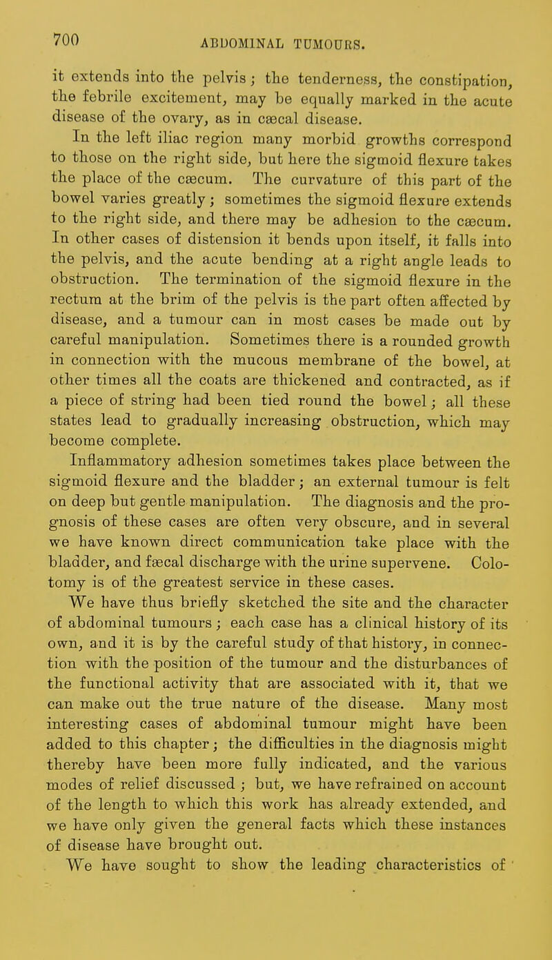 it extends into the pelvis; the tenderness, the constipation, the febrile excitement, may be equally marked in the acute disease of the ovary, as in caecal disease. In the left iliac region many morbid growths correspond to those on the right side, but here the sigmoid flexure takes the place of the caecum. The curvature of this part of the bowel varies greatly ; sometimes the sigmoid flexure extends to the right side, and there may be adhesion to the caecum. In other cases of distension it bends upon itself, it falls into the pelvis, and the acute bending at a right angle leads to obstruction. The termination of the sigmoid flexure in the rectum at the brim of the pelvis is the part often affected by disease, and a tumour can in most cases be made out by careful manipulation. Sometimes there is a rounded growth in connection with the mucous membrane of the bowel, at other times all the coats are thickened and contracted, as if a piece of string had been tied round the bowel; all these states lead to gradually increasing obstruction, which may become complete. Inflammatory adhesion sometimes takes place between the sigmoid flexure and the bladder; an external tumour is felt on deep but gentle manipulation. The diagnosis and the pro- gnosis of these cases are often very obscure, and in several we have known direct communication take place with the bladder, and faecal discharge with the urine supervene. Colo- tomy is of the greatest service in these cases. We have thus briefly sketched the site and the character of abdominal tumours; each case has a clinical history of its own, and it is by the careful study of that history, in connec- tion with the position of the tumour and the disturbances of the functional activity that are associated with it, that we can make out the true nature of the disease. Many most interesting cases of abdominal tumour might have been added to this chapter; the difficulties in the diagnosis might thereby have been more fully indicated, and the various modes of relief discussed ; but, we have refrained on account of the length to which this work has already extended, and we have only given the general facts which these instances of disease have brought out. We have sought to show the leading characteristics of '