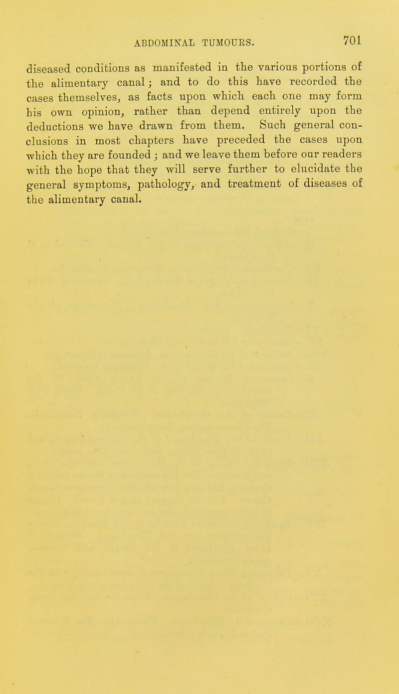 diseased conditions as manifested in the various portions of the alimentary canal; and to do this have recorded the cases themselves, as facts upon which each one may form his own opinion, rather than depend entirely upon the deductions we have drawn from them. Such general con- clusions in most chapters have preceded the cases upon which they are founded ; and we leave them before our readers with the hope that they will serve further to elucidate the general symptoms, pathology, and treatment of diseases of the alimentary canal.