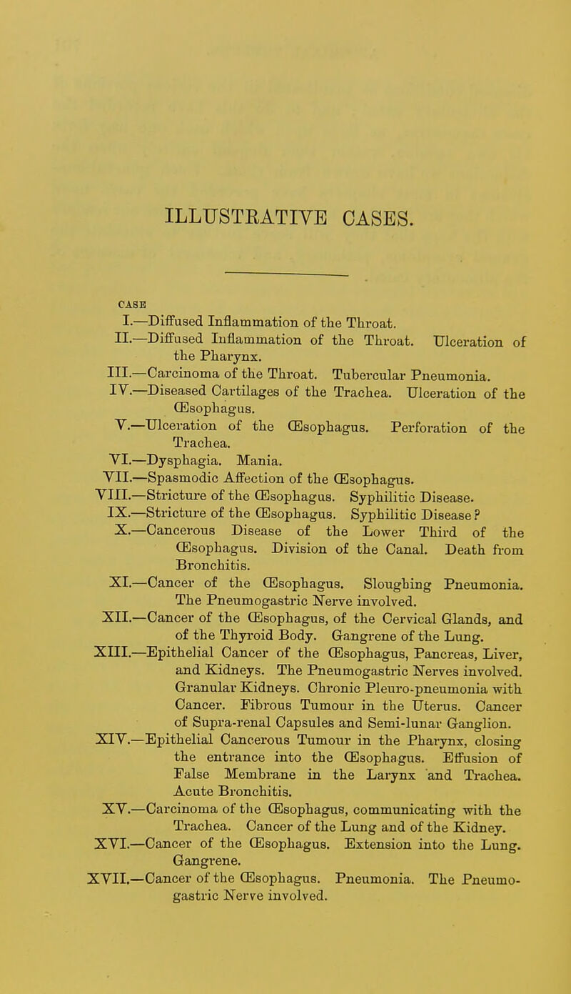 ILLUSTRATIVE CASES. CASE I.—Diffused Inflammation of the Throat. II.—Diffused Inflammation of the Throat. Ulceration of the Pharynx. Ill—Carcinoma of the Throat. Tubercular Pneumonia. IV.—Diseased Cartilages of the Trachea. Ulceration of the (Esophagus. T.—Ulceration of the (Esophagus. Perforation of the Trachea. VI.—Dysphagia. Mania. VII.—Spasmodic Affection of the (Esophagus. VIII.—Stricture of the (Esophagus. Syphilitic Disease. IX.—Stricture of the (Esophagus. Syphilitic Disease ? X.—Cancerous Disease of the Lower Third of the (Esophagus. Division of the Canal. Death from Bronchitis. XI.—Cancer of the (Esophagus. Sloughing Pneumonia. The Pneumogastric Nerve involved. XII.—Cancer of the (Esophagus, of the Cervical Glands, and of the Thyroid Body. Gangrene of the Lung. XIII.—Epithelial Cancer of the (Esophagus, Pancreas, Liver, and Kidneys. The Pneumogastric Nerves involved. Granular Kidneys. Chronic Pleuro-pneumonia with Cancer. Fibrous Tumour in the Uterus. Cancer of Supra-renal Capsules and Semi-lunar Ganglion. XIY.—Epithelial Cancerous Tumour in the Pharynx, closing the entrance into the (Esophagus. Effusion of False Membrane in the Larynx and Trachea. Acute Bronchitis. XV.—Carcinoma of the (Esophagus, communicating with the Trachea. Cancer of the Lung and of the Kidney. XVI.—Cancer of the (Esophagus. Extension into the Lung. Gangi-ene. XVII.—Cancer of the (Esophagus. Pneumonia. The Pneumo- gastric Nerve involved.