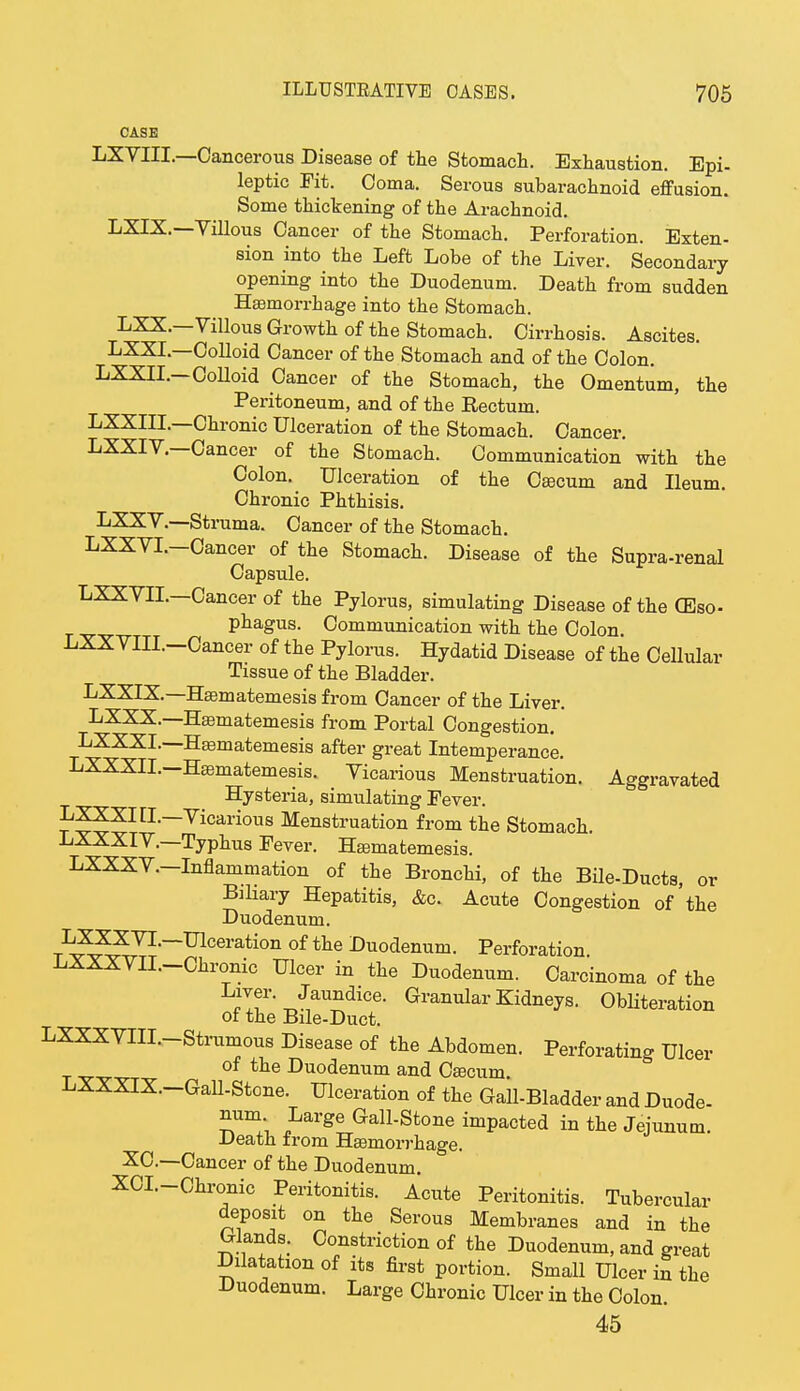 CASE LXVIIL—Cancerous Disease of the Stomach. Exhaustion. Epi- leptic Fit. Coma. Serous subarachnoid effusion. Some thickening of the Arachnoid. LXIX.—Villous Cancer of the Stomach. Perforation. Exten- sion into the Left Lobe of the Liver. Secondary opening into the Duodenum. Death from sudden Haemorrhage into the Stomach. LXX.—Villous Growth of the Stomach. Cirrhosis. Ascites. LXXL—Colloid Cancer of the Stomach and of the Colon. LXXII.-CoUoid Cancer of the Stomach, the Omentum, the Peritoneum, and of the Rectum. LXXIIL—Chronic Ulceration of the Stomach. Cancer. LXXIV.—Cancer of the Stomach. Communication with the Colon. Ulceration of the Caacum and Ileum. Chronic Phthisis. LXXV.—Struma. Cancer of the Stomach. LXXVI.—Cancer of the Stomach. Disease of the Supra-renal Capsule. LXXVII.—Cancer of the Pylorus, simulating Disease of the CEso- phagus. Communication with the Colon. LXXVIIL-Cancer of the Pylorus. Hydatid Disease of the Cellular Tissue of the Bladder. LXXIX.—Haamatemesis from Cancer of the Liver. LXXX.—Haamatemesis from Portal Congestion. LXXXL—Haamatemesis after great Intemperance. LXXXIL—Haamatemesis. Vicarious Menstruation. Aggravated Hysteria, simulating Fever. ^??XItL—Vicarious Menstruation from the Stomach. LXXXIV.—Typhus Fever. Haamatemesis. LXXXV.-Inflammation of the Bronchi, of the Bile-Ducts, or Biliary Hepatitis, &c. Acute Congestion of the Duodenum. LXXXVL—Ulceration of the Duodenum. Perforation LXXXVIL-Chronic Ulcer in the Duodenum. Carcinoma of the Liver. Jaundice. Granular Kidneys. Obliteration of the Bile-Duct. LXXXVIII.-Strumous Disease of the Abdomen. Perforating Ulcer of tne Duodenum and Caacum. LXXXIX.-Gall-Stone. Ulceration of the Gall-Bladder and Duode- num Large Gall-Stone impacted in the Jejunum. Death from Haemorrhage. XC-—Cancer of the Duodenum. XCI.-Chronic Peritonitis. Acute Peritonitis. Tubercular deposit on the Serous Membranes and in the Glands. Constriction of the Duodenum, and great Dilatation of its first portion. Small Ulcer in the Duodenum. Large Chronic Ulcer in the Colon. 45