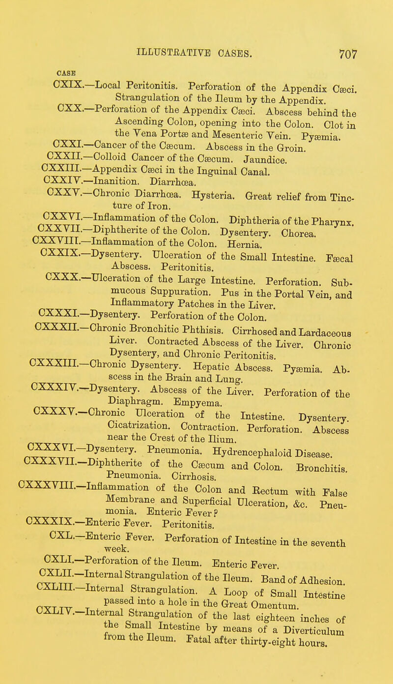 CASE CXIX.—Local Peritonitis. Perforation of the Appendix Caeci. Strangulation of the Ileum by the Appendix. CXX.—Perforation of the Appendix Oseci. Abscess behind the Ascending Colon, opening into the Colon. Clot in the Vena Portae and Mesenteric Yein. Pyaemia. CXXL—Cancer of the Caecum. Abscess in the Groin. CXXII.—Colloid Cancer of the Caecum. Jaundice. CXXIIL—Appendix Cseci in the Inguinal Canal. CXXIV.—Inanition. Diarrhoea. CXXY.—Chronic Diarrhoea. Hysteria. Great relief from Tinc- ture of Iron. CXXVL—Inflammation of the Colon. Diphtheria of the Pharynx. OXXVII.—Diphtherite of the Colon. Dysentery. Chorea. CXXVIII.—Inflammation of the Colon. Hernia. CXXIX.—Dysentery. Ulceration of the Small Intestine. Pascal Abscess. Peritonitis. CXXX.—Ulceration of the Large Intestine. Perforation. Sub- mucous Suppuration. Pus in the Portal Vein, and Inflammatory Patches in the Liver. CXXXL—Dysentery. Perforation of the Colon. CXXXII.-Chronic Bronchitic Phthisis. Cirrhosed and Lardaceous Liver. Contracted Abscess of the Liver. Chronic Dysentery, and Chronic Peritonitis. CXXXIIL-Chronic Dysentery. Hepatic Abscess. Pyaemia. Ab- scess in the Brain and Lung. CXXXIV.-Dysentery. Abscess of the Liver. Perforation of the Diaphragm. Empyema. OXXXY.-Chronic Ulceration of the Intestine. Dysentery Cicatrization. Contraction. Perforation. Abscess near the Crest of the Ilium. CXXXVL-Dysentery. Pneumonia. Hydrencephaloid Disease. CXXXVIL-Diphtherite of the Caecum and Colon. Bronchitis Pneumonia. Cirrhosis. CXXXVIIL-Inflammation of the Colon and Eectum with False Membrane and Superficial Ulceration, &c. Pneu- monia. Enteric Fever ? CXXXIX.—Enteric Fever. Peritonitis. CXL.-Enteric^Fever. Perforation of Intestine in the seventh CXLI.—Perforation of the Ileum. Enteric Fever nC^TLTITI;-ITnternal Stra^ation of the Ileum. Band of Adhesion. CXLIIL-Internal Strangulation. A Loop of Small Intestine pttt tt7 t * PaTo mt° a h0le in the Great Omentum. CXLIV.-Intemal Strangulation of the last eighteen inches of the Small Intestine by means of a Diverticulum from the Ileum. Fatal after thirty-eight hours