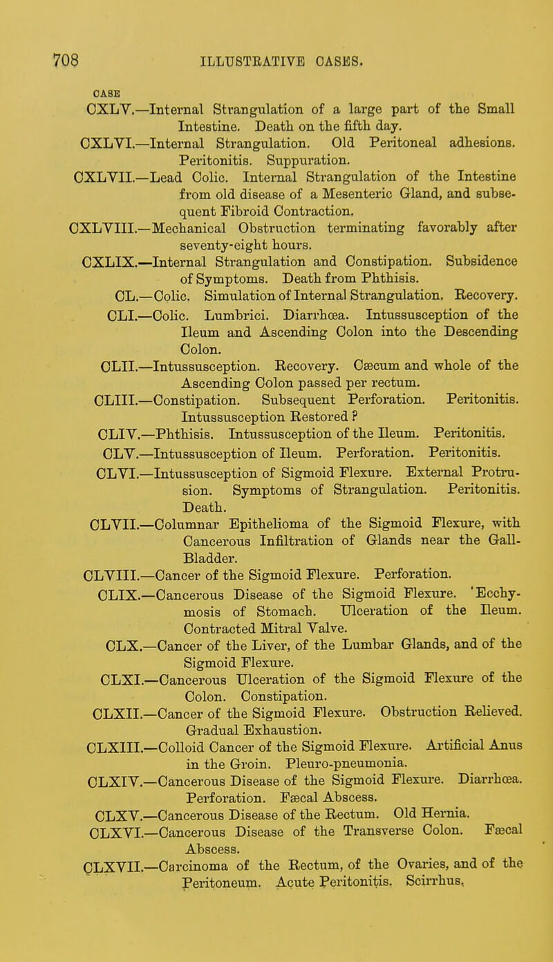 CASK OXLV.—Internal Strangulation of a large part of the Small Intestine. Death on the fifth day. OXLVI.—Internal Strangulation. Old Peritoneal adhesions. Peritonitis. Suppuration. OXLVII.—Lead Colic. Internal Strangulation of the Intestine from old disease of a Mesenteric Gland, and subse- quent Fibroid Contraction. OXLVIII.—Mechanical Obstruction terminating favorably after seventy-eight hours. CXLIX.—Internal Strangulation and Constipation. Subsidence of Symptoms. Death from Phthisis. CL.—Colic. Simulation of Internal Strangulation. Recovery. CLI.—Colic. Lumbrici. Diarrhoea. Intussusception of the Ileum and Ascending Colon into the Descending Colon. CLII.—Intussusception. Recovery. Caecum and whole of the Ascending Colon passed per rectum. CLIII.—Constipation. Subsequent Perforation. Peritonitis. Intussusception Restored ? CLIV.—Phthisis. Intussusception of the Ileum. Peritonitis. OLV.—Intussusception of Ileum. Perforation. Peritonitis. CLVI.—Intussusception of Sigmoid Flexure. External Protru- sion. Symptoms of Strangulation. Peritonitis. Death. OLVII.—Columnar Epithelioma of the Sigmoid Flexure, with Cancerous Infiltration of Glands near the Gall- Bladder. CLVIII.—Cancer of the Sigmoid Flexure. Perforation. CLIX.—Cancerous Disease of the Sigmoid Flexure. 'Ecchy- mosis of Stomach. Ulceration of the Ileum. Contracted Mitral Valve. CLX—Cancer of the Liver, of the Lumbar Glands, and of the Sigmoid Flexure. CLXL—Cancerous Ulceration of the Sigmoid Flexure of the Colon. Constipation. CLXIL—Cancer of the Sigmoid Flexure. Obstruction Relieved. Gradual Exhaustion. OLXIII.—Colloid Cancer of the Sigmoid Flexure. Artificial Anus in the Groin. Pleuro-pneumonia. OLXIV.—Cancerous Disease of the Sigmoid Flexure. Diarrhoea. Perforation. Faecal Abscess. CLXV.—Cancerous Disease of the Rectum. Old Hernia. CLXVI.—Cancerous Disease of the Transverse Colon. Fsecal Abscess. QLXVII—Carcinoma of the Rectum, of the Ovaries, and of the Peritoneum. Acute Peritonitis. Scirrhus,