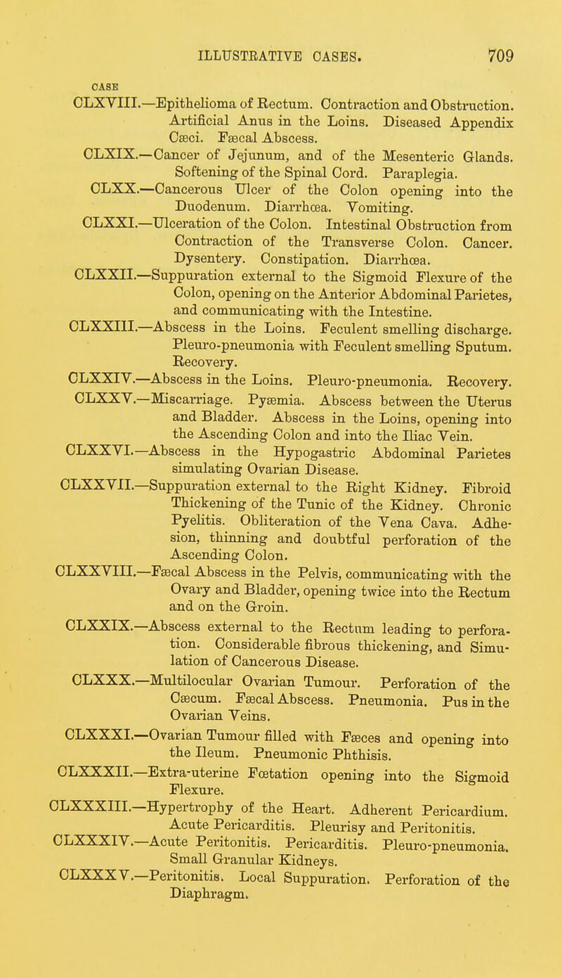 CASE CLXVIIL— Epithelioma of Rectum. Contraction and Obstruction. Artificial Anus in the Loins. Diseased Appendix Caeci. Faecal Abscess. CLXIX.—Cancer of Jejunum, and of the Mesenteric Glands. Softening of the Spinal Cord. Paraplegia. CLXX.—Cancerous Ulcer of the Colon opening into the Duodenum. Diarrhcea. Vomiting. CLXXL—Ulceration of the Colon. Intestinal Obstruction from Contraction of the Transverse Colon. Cancer. Dysentery. Constipation. Diarrhoea. CLXXIL—Suppuration external to the Sigmoid Flexure of the Colon, opening on the Anterior Abdominal Parietes, and communicating with the Intestine. CLXXIII.—Abscess in the Loins. Feculent smelling discharge. Pleuro-pneumonia with Feculent smelling Sputum. Recovery. CLXXIV.—Abscess in the Loins. Pleuro-pneumonia. Recovery. CLXXY.—Miscarriage. Pyaemia. Abscess between the Uterus and Bladder. Abscess in the Loins, opening into the Ascending Colon and into the Iliac Vein. CLXXVI.—Abscess in the Hypogastric Abdominal Parietes simulating Ovarian Disease. CLXXYIL—Suppuration external to the Right Kidney. Fibroid Thickening of the Tunic of the Kidney. Chronic Pyelitis. Obliteration of the Yena Cava. Adhe- sion, thinning and doubtful perforation of the Ascending Colon. CLXXVIII.—Faecal Abscess in the Pelvis, communicating with the Ovary and Bladder, opening twice into the Rectum and on the Groin. CLXXIX.—Abscess external to the Rectum leading to perfora- tion. Considerable fibrous thickening, and Simu- lation of Cancerous Disease. CLXXX—Multilocular Ovarian Tumour. Perforation of the Caecum. Faecal Abscess. Pneumonia. Pus in the Ovarian Veins. CLXXXL—Ovarian Tumour filled with Faeces and opening into the Ileum. Pneumonic Phthisis. CLXXXIL—Extra-uterine Foetation opening into the Sigmoid Flexure. CLXXXIIL—Hypertrophy of the Heart. Adherent Pericardium. Acute Pericarditis. Pleurisy and Peritonitis. CLXXXIV—Acute Peritonitis. Pericarditis. Pleuro-pneumonia. Small Granular Kidneys. CLXXXV—Peritonitis. Local Suppuration. Perforation of the Diaphragm.