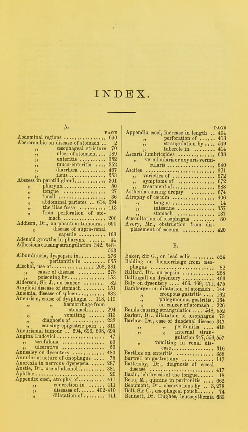 INDEX. A. PAGE Abdominal regions 690 Abercrombie on disease of stomach .. 2 „ (Esophageal stricture 70 „ ulcer of stomach.... 189 ,i enteritis 352 „ muco-enteriti8 .... 352 „ diarrhcea 467 ,, ileus 553 Abscess in parotid gland 301 „ pharynx 50 „ tongue 27 „ tonsil 36 „ abdominal parietes .. 614, 694 n the iliac fossa 413 „ from perforation of sto- mach 206 Addison, Dr., on phantom tumours.. 690 „ disease of supra-renal capsule 168 Adenoid growths in pharynx 44 Adhesions causing strangulation 342, 548- 553 Albuminuria, dyspepsia in. 276 „ peritonitis in 655 Alcohol, use of 268, 381 „ cause of disease 278 n poisoning by 153 Alderson, Sir J., on cancer 82 Amyloid disease of stomach 151 Anaemia, disease of spleen 682 Aneurism, cause of dysphagia .. 118, 119 ,, ,, haemorrhage from stomach 294 „ „ vomiting 313 ,, diagnosis of 233 ii causing epigastric pain .. 310 Aneurismal tumour .. 694, 696, 698, 699 Angina Ludovici 47 i, scrofulous 50 n ulcerative 50 Annesley on dysentery 480 Annular stricture of oesophagus .... 75 Anorexia in nervous dyspepsia 287 Anstie, Dr., use of alcohol 381 Aphthae 20 Appendix cseci, atrophy of 411 concretion in 411 „ diseases of 402-410 i, dilatation of 411 PAGE Appendix cseci, increase in length .. 404 „ perforation of 413 „ strangulation by .... 549 „ tubercle in ... 414 Ascaris lumbricoides 638 „ vermicularis or oxy uris vermi- cularis 640 Ascites 671 „ varieties of 672 „ symptoms of 672 „ treatment of 688 Asthenia causing dropsy 674 Atrophy of caecum 406 „ tongue 14 n intestine 357 „ stomach 137 Auscultation of oesophagus 80 Avery, Mr., obstruction from dis- placement of caecum 420 B. Baker, Sir Gr., on lead colic 524 Balding on haemorrhage from osso- phagus 82 Ballard, Dr., on pepsin 268 Ballingall on dysentery 466 Baly on dysentery 466, 469, 471, 475 Bamberger on dilatation of stomach . 144 „ croupous gastritis .... 162 „ phlegmonous gastritis. 164 „ on cancer of stomach . 226 Bands causing strangulation.... 548, 552 Barker, Dr., dilatation of oesophagus 73 Barlow, Dr., case of duodenal disease 347 » >, peritonitis .... 418 » ,i internal stran- gulation 547,556,567 „ vomiting in renal dis- ease 316 Barthez on enteritis 358 Barwell on gastrotomy 117 Battersby, Dr., diagnosis of caecal disease 417 Bazin, ichthyosis of the tongue 18 Beau, M., quinine in peritonitis .... 662 Beaumont, Dr., observations by .. 3,278 Bell, Sir C., oesophageal pouch 74 Bennett, Dr. Hughes, leucocythemia 683