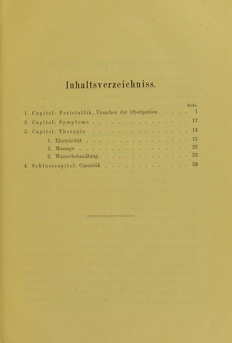 Inhalts verzeicliniss. Seite. 1. Capitel: Peristaltik, Ursachen der Obstipation 1 2. Capitel: Symptome 1^ 3. Capitel: Therapie 1^ 1. Electricität 15 2. Massage . , 22 3. Wasserbehandlung 32 4. Schlusscapitel: Casuistik . . . , 39