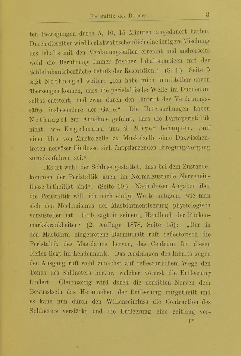 ten Bewegungen durch 5, 10, 15 Minuten angedauert hatten. Durch dieselben wird höchstwahrscheinlich eine innigere Mischung des Inhalts mit den Verdauungsscäften erreicht und andrerseits wohl die Berührung immer frischer Tnhaltspartieen mit der Schleimhautoberfläche behufs der Resorption. (S. 4.) Seite 5 sagt Nothnagel weiter: Jch habe mich unmittelbar davon überzeugen können, dass die peristaltische Welle im Duodenum selbst entsteht, und zwar durch den Eintritt der Verdauungs- säfte, insbesondere der Galle. Die Untersuchungen haben Nothnagel zur Annahme geführt, dass die Darmperistaltik nicht, wie Engelmann und S. Mayer behaupten, „auf einen blos von Muskelzelle zu Muskelzelle ohne Dazwischen- treten nervöser Einflüsse sich fortpflanzenden Erregungsvorgang zurückzuführen sei. „Es ist wohl der Schluss gestattet, dass bei dem Zustande- kommen der Peristaltik auch im Normalzustande Nervenein- flüsse betheiligt sind. (Seite 10.) Nach diesen Angaben über die Peristaltik will ich noch einige Worte anfügen, wie man sich den Mechanismus der Mastdarmentleerung physiologisch vorzustellen hat. Erb sagt in seinem„ Handbuch der Eücken- marksfa-ankheiten (2. Auflage 1878, Seite 65): „Der in den Mastdarm eingetretene Darminhalt ruft reflectorisch die Peristaltik des Mastdarms hervor, das Centrum für diesen Reflex liegt im Lendenmark. Das Andrängen des Inhalts gegen den Ausgang ruft wohl zunächst auf reflectorischem Wege den Tonus des Sphincters hervor, welcher vorerst die Entleerung hindert. Gleichzeitig wird durch die sensiblen Nerven dem Bewusstsein das Herannahen der Entleerung mitgetheilt und es kann nun durch den Willenseinfluss die Contraction des Sphincters verstärkt und die Entleerung eine Zeitlang ver- 1*