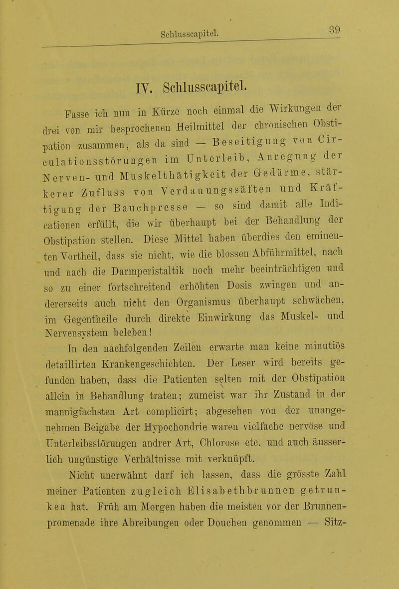 IV. ScMusscapitel. Fasse ich nun in Kürze noch einmal die Wirkungen der drei von mir besprochenen Heilmittel der chronischen Obsti- pation zusammen, als da sind - Beseitigung von Cir- culationsstörungen im Unterleib, Anregung der Nerven- und Muskelthätigkeit der Gedärme, stär- kerer Zuflnss von Verdauungssäften und Kräf- tigung der Bauchpresse - so sind damit alle Indi- cationen erfüllt, die wir überhaupt bei der Behandlung der Obstipation stellen. Diese Mittel haben überdies den eminen- ten Yortheil, dass sie nicht, wie die blossen Abführmittel, nach und nach die Darmperistaltik noch mehr beeinträchtigen und so zu einer fortschreitend erhöhten Dosis zwingen und an- dererseits auch nicht den Organismus überhaupt schwächen, im Gegentheile durch direkte Einwirkung das Muskel- und Nervensystem beleben! In den nachfolgenden Zeilen erwarte man keine minutiös detaillirten Krankengeschichten. Der Leser wird bereits ge- funden haben, dass die Patienten selten mit der Obstipation allein in Behandlung traten; zumeist war ihr Zustand in der mannigfachsten Art complicirt; abgesehen von der unange- nehmen Beigabe der Hypochondrie waren vielfache nervöse und Unterleibsstörungen andrer Art, Chlorose etc. und auch äusser- lich ungünstige Verhältnisse mit verknüpft. Nicht unerwähnt darf ich lassen, dass die grösste Zahl meiner Patienten zugleich Elisabethbrunnen getrun- ken hat. Früh am Morgen haben die meisten vor der Brunnen- promenade ihre Abreibungen oder Douchen genommen — Sitz-