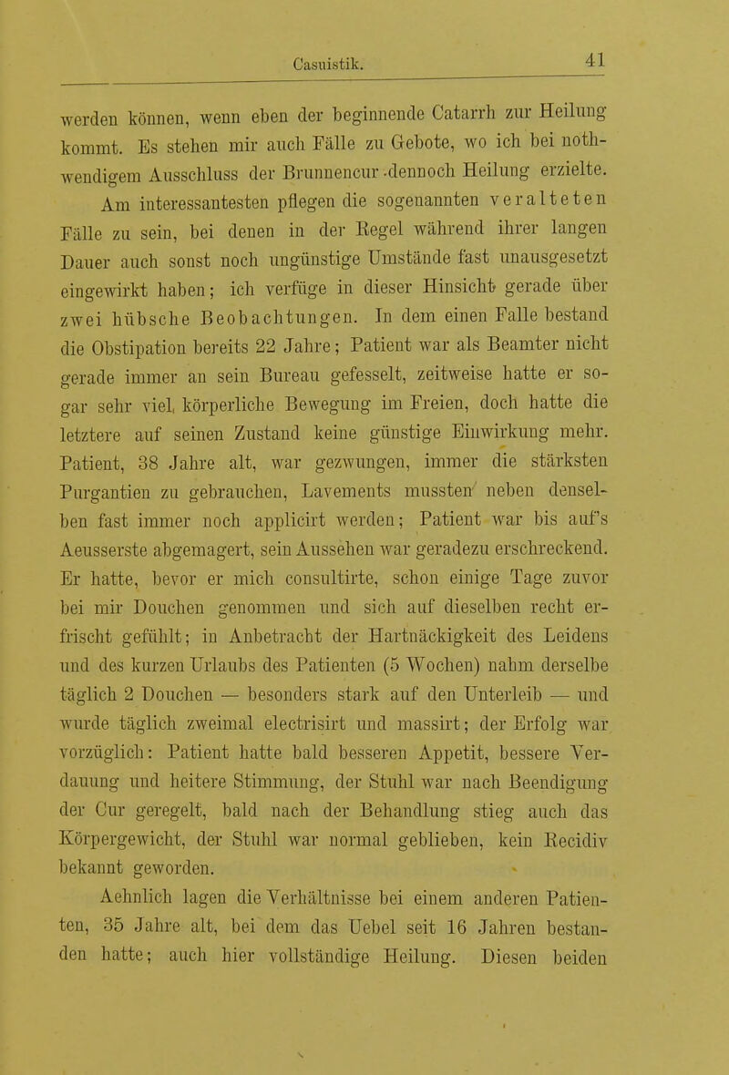 werden können, wenn eben der beginnende Catarrh zur Heilung kommt. Es stehen mir auch Fälle zu Gebote, wo ich bei noth- wendigem Ausschluss der Brunnencur -dennoch Heilung erzielte. Am interessantesten pflegen die sogenannten veralteten Fälle zu sein, bei denen in der Kegel während ihrer langen Dauer auch sonst noch ungünstige Umstände fast unausgesetzt eingewirkt haben; ich verfüge in dieser Hinsicht gerade über zwei hübsche Beobachtungen. In dem einen Falle bestand die Obstipation bereits 22 Jahre; Patient war als Beamter nicht gerade immer an sein Bureau gefesselt, zeitweise hatte er so- gar sehr viel, körperliche Bewegung im Freien, doch hatte die letztere auf seinen Zustand keine günstige Einwirkung mehr. Patient, 38 Jahre alt, war gezwungen, immer die stärksten Purgantien zu gebrauchen, Lavements mussten neben densel- ben fast immer noch applicirt werden; Patient war bis aufs Aeusserste abgemagert, sein Aussehen war geradezu erschreckend. Er hatte, bevor er mich consultirte, schon einige Tage zuvor bei mir Douchen genommen und sich auf dieselben recht er- frischt gefühlt; in Anbetracht der Hartnäckigkeit des Leidens und des kurzen Urlaubs des Patienten (5 Wochen) nahm derselbe täglich 2 Douchen — besonders stark auf den Unterleib — und wurde täglich zweimal electrisirt und massirt; der Erfolg war vorzüglich: Patient hatte bald besseren Appetit, bessere Ver- dauung und heitere Stimmung, der Stuhl war nach Beendigung der Cur geregelt, bald nach der Behandlung stieg auch das Körpergewicht, der Stuhl war normal geblieben, kein Eecidiv bekannt geworden. Aehnlich lagen die Verhältnisse bei einem anderen Patien- ten, 35 Jahre alt, bei dem das Uebel seit 16 Jahren bestan- den hatte; auch hier vollständige Heilung. Diesen beiden