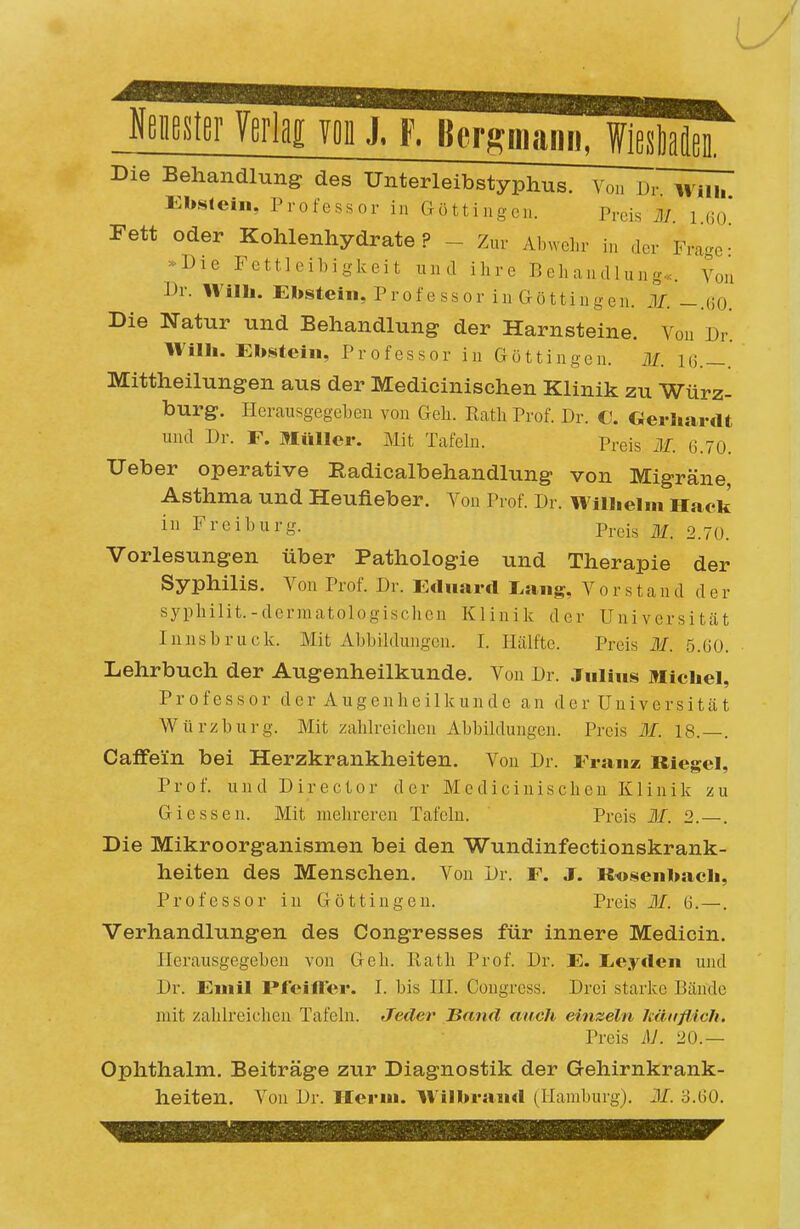 WeiiBSter Yerlag Yon J, F. Bergmann, Die Behandlung des Unterleibstyphus. Von Ebstein, Professor in Göttingen. Preis il/. i ßo' Fett oder Kohlenhydrate? - Zur AbAvel.r in der Fra-^o- -Die Fettleibiglveit und ihre Behandlung«. Von Dr. Wilh. Ebstein, Professor in Göttingen. M. -.(iO. Die Natur und Behandlung der Harnsteine. Von Dr. IVilb. Ebstein, Professor in Göttingen. BI. 16.—. Mittheilungen aus der Medicinischen Klinik zu Würz- burg. Herausgegeben von Geli. Rath Prof. Dr. €. €}eriiardt und Dr. F. Müller. Mit Tafeln. Preis Iii. G.70. Ueber operative Radicalbehandlung von Migräne Asthma und Heufieber. Von Prof. Dr. Wilbelm Hack in Freiburg. Prei^ 2.70. Vorlesungen über Pathologie und Therapie der Syphilis. Von Prof. Dr. Ednarcl I^ang, Vorstand der syphilit.-dermatologisclieu Klinik der Universität Innsbruck. Mit Abbildungen. I. Hälfte. Preis 31. 5.60. Lehrbuch der Augenheilkunde. Von Dr. Julius Michel, Professor der Augenheilkunde an der Universität Würzburg. Mit zahlreichen Abbildungen. Preis M. 18.—. Caffein bei Herzkrankheiten. Von Dr. Franz Riegel, Prof. und Director der Medicinischen Klinik zu Glessen. Mit mehreren Tafeln. Preis 31. 2.—. Die Mikroorganismen bei den Wundinfectionskrank- heiten des Menschen. Von Dr. F. J. Kosenbacb, Professor in Göttingen. Preis 31. G.- Verhandlungen des Congresses für innere Medicin. Herausgegeben von Geh. Rath Prof. Dr. E. LiCyden und Dr. Euiil Pfeiller. I. bis HI. Congress. Drei starke Bände mit zahlreichen Tafeln. Jeder Band auch einzeln kätiflich. Preis iM. 20.— Ophthalm. Beiträge zur Diagnostik der Gehirnkrank- heiten. Von Dr. Herni. Wilbraiul (Hamburg). 31. 3.G0.