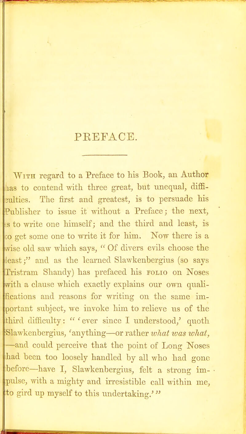 PEEFACE. With regard to a Preface to his 3o6k, an Author las to contend with three great, but unequal, diffi- 3ulties. The first and greatest, is to persuade his Pubhsher to issue it without a Preface; the next, s to AYi'ite one himself; and the tliu'd and least, is ;o get some one to write it for him. Now there is a wise old saw wliich says,  Of divers evils choose the leastand as the learned Slawkenbergius (so says Tristram Shandy) has prefaced his folio on Noses with a clause which exactly explains our own quah- fications and reasons for writing on the same im- portant subject, we invoke him to reheve us of the hhird difficulty:  ' ever since I understood,'' quoth •Slawkenbergius, 'anything—or rather tvhat loas what, —and could perceive that the point of Long Noses had been too loosely handled by all who had gone before—have I, Slawkenbergius, felt a strong im- pulse, with a mighty and irresistible call within me, to gird up myself to this undertaking/ 