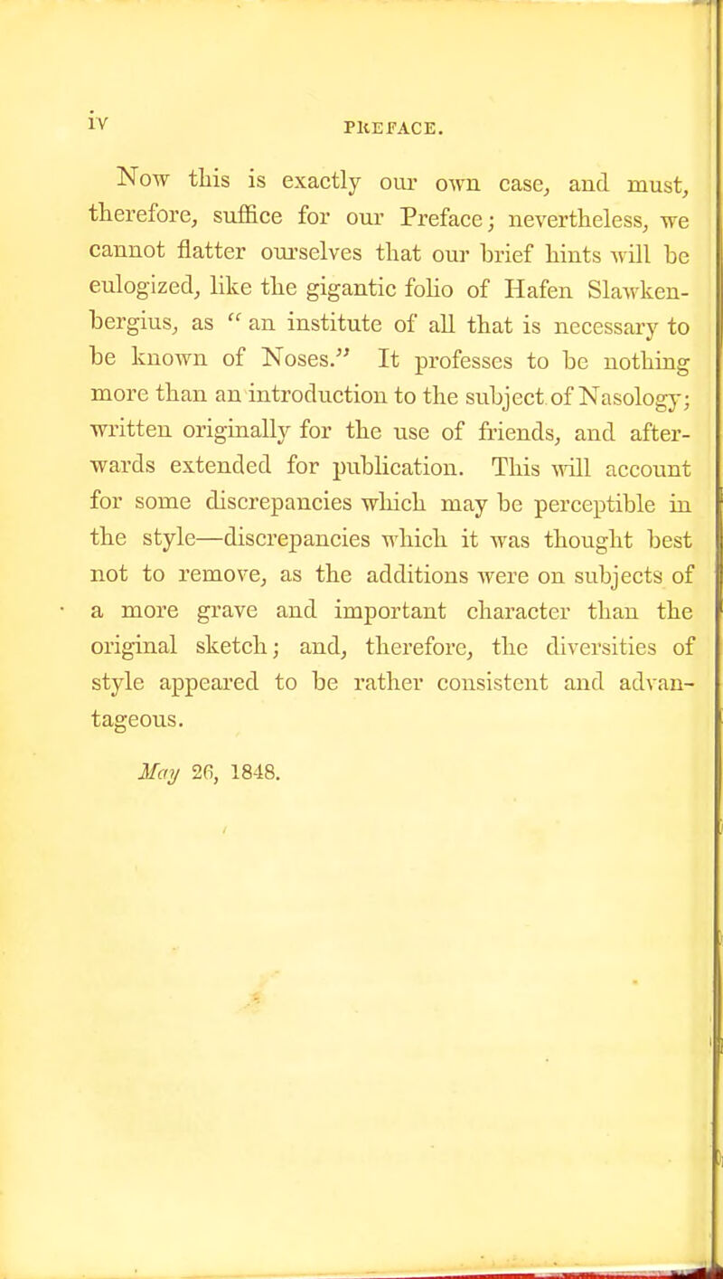 PllEFACE. Now this is exactly oiu- own case, and must, therefore, suffice for our Preface; nevertheless, we cannot flatter ourselves that our brief hints will be eulogized, hke the gigantic foHo of Hafen Slawken- bergius, as  an institute of all that is necessarj' to be known of Noses. It professes to be nothing more than an introduction to the subject, of Nasology; written originally for the use of friends, and after- wards extended for publication. This vrSl account for some discrepancies which may be perceptible in the style—discrepancies which it was thought best not to remove, as the additions were on subjects of a more grave and important character than the original sketch; and, therefore, the diversities of style appeared to be rather consistent and advan- tageous. Mai/ 26, 1848.