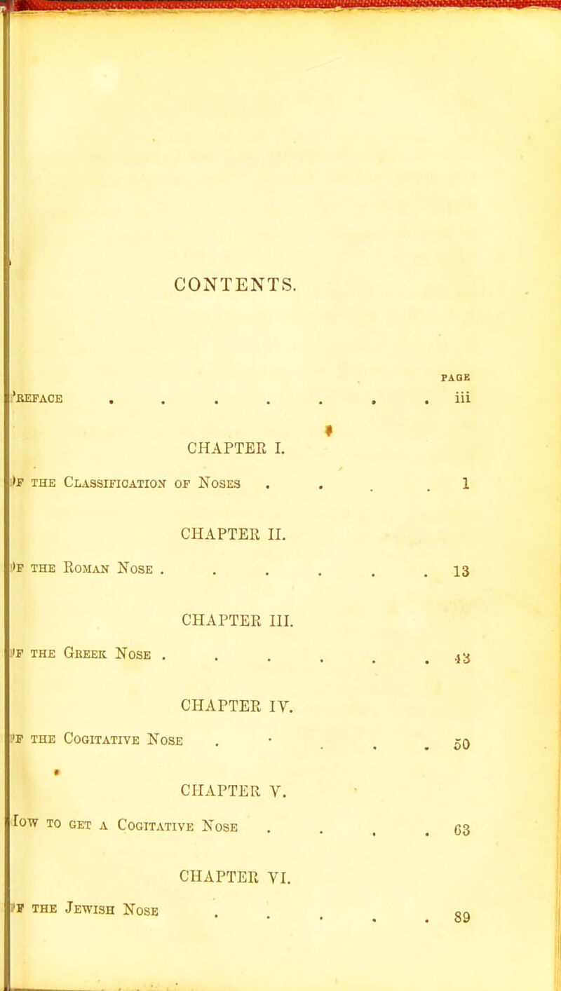 CONTENTS. PAGE 'reface , . ..... iii CHAPTER I. »F THE CLASSmOATION OF NoSES ... .1 CHAPTER II. 'ip THE Roman Nose . . . . . .13 CHAPTER III. IF THE Geeek. Nose . . . . _ .43 CHAPTER IV. W THE Cogitative Nose . • .50 CHAPTER Y, low TO GET A Cogitative Nose i'l THE Jewish Nose ... 89 63