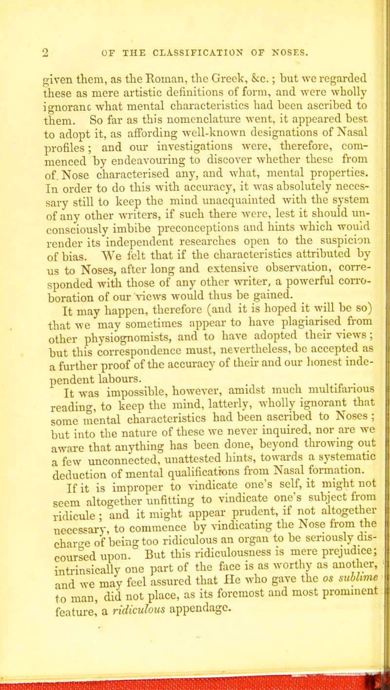 given them, as tlie Roman, the Greek, &c.; but we regarded these as mere artistic definitions of form, and were wholly ignoranc what mental characteristics had been ascribed to them. So far as this nomenclatm-e went, it appeared best to adopt it, as affording well-known designations of Nasal profiles; and om- investigations were, therefore, com- menced by endeavouring to discover whether these from of. Nose characterised any, and what, mental properties. In order to do this with accm-acy, it was absolutely neces- sary still to keep the mind unacquainted with the system of any other writers, if such there were, lest it should un- consciously imbibe preconceptions and hints which would render its independent researches open to the suspicion of bias. We felt that if the characteristics attributed by us to Noses, after long and extensive observation, corre- sponded with those of any other writer, a powerful corro- boration of our views would thus be gained. It may happen, therefore (and it is hoped it will be so) that we may sometimes appear to have plagiarised from other physiognomists, and to have adopted their views; but this correspondence must, nevertheless, be accepted as a further proof of the accuracy of their and our lionest inde- pendent labours. . It was impossible, however, amidst much multifarious reading, to keep the mind, latterly, wholly Ignorant that some mental characteristics had been ascribed to Noses ; but into the nature of these we never inquired, nor ai-e we aware that anything has been done, beyond throwing out a few unconnected, unattested hints, towards a systematic deduction of mental qualifications from Nasal formation. If it Is Improper to vindicate one's self, it might not seem altogether unfitting to vindicate one's subject from ridicule; and it might appear prudent, if not altogether neces'=ary, to commence by vindicating the Nose from the charo-p of being too ridiculous an organ to be seriously dis- coursed upon. But this ridiculousness is mere prejudice; intrinsically one part of the face Is as worthy as another, and we may feel assured that He who gave the os suhhme to man, did not place, as its foremost and most prominent feature! a ridiculous appendage.