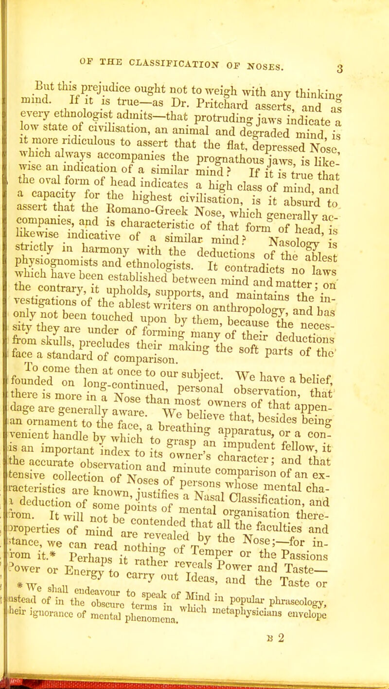 But this prejudice ought not to weigh with any thinkin-r If ;t IS true-as Dr. Pritchard asserts, and as every ethnologist admits-that protruding jaws indicate a low state of c.vihsation, an animal and degraded S is It more ridiculous to assert that the flat, depressed Nose which always accompanies the prognathous jaws is lilj' wise an indication of a similar mind} If it is true thnt the oval form of head indicates a high class of mind nnd a capacity for the highest civilisation s it ab ur'd to assert that the Romano-Greek Nose, which generally i companies, and is characteristic of that fornf of head is ikewise indicative of a similar mind.^ Nasolo^' s stoctly in hamony with the deductions of the fble physiognomists and ethnologists. It contradict. L l there is more in^a Z^^t^L rsHle: TS fan ^'^^ dage are generally aware. We believe th.f 1 f l^-- an ornament to the face n 1.1!^^- ^^^^^^^ ^^^^S venient handle bfwS l^^'^^^^^^ apparatus, or a con- is an important In S to ts Sr'? r^''^' theaccm^ate obsei4tion and Zf. that II tensive collection rf Nn.t. f ^ comparison of an ex- racteristics are knoi • mental cha- X deduction of somrn'oS f ^'^f Classification, and Tom. It will not h/^1 ? . T?^^ organisation there- properties of m-nd areTve f V.' ^ ^^^^^^^^^ ^^d :tance, we can ead not^W of t/ Nose;-for in- •rom it.* Perhaps it rS. ^T^^ the Passions ower or Energy to canl I'Vf' ^''^^^^ ^^^^ Taste- *We shnl, ? ^ Taste or heir ignorance of « pEnlena * ^^^^P'^y--- envelope