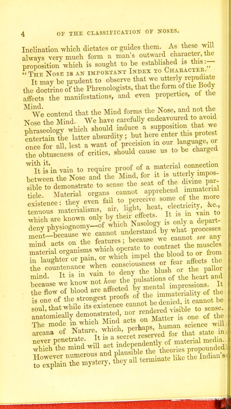 Inclination which dictates or guides them. As these will always very much form a man's J ' ^ proposition which is sought to be established is this - The Nose is ak important Index to Chabacteh. It may be m-udent to observe that we utterly repudiate the dSne o?the Phrenologists, that the ^rm oftl,e Body affects the manifestations, and even properties, of the ^ We contend that the Mind forms the Nose, and not the Nose the Mind. We have carefully endeavoured o avoid Phraseology which should induce a supposition that we SrSe latter absurdity; ^-t>ere enter th^^^^^^^^^ oTice for all lest a want of precision m our language, or the oU«ss of critics, should cause us to be charged l\ieh are .^-vn only by i^heu^^^^^^^^^^^^ It . .n to ^^^t^tSTvrcanno^^^^^^^^^ -^at processes ment—because we jann ^^^^^^ mind acts ^.^^^^^^^^To'^^^^^^^ contract the muscles material orgamsms ^^^^I'^^.^P^^^!^ biood to or fi-om in laughter or pam or ^^^^^^^X^s or affects the the coimtenancc -^en consciou mind. It IS m vain to Jenj d because we know not horo the Vf^^^ tpressions. It the flow of blood are affected bj ^-^^it of the is one of the strongest proofs of the im^^^^^^^^ ^7^^^^ soul, that while Its existence cannot be^^^^^^^^ anatomically demonstrated, noi ^e^-i^^^^^^^^^ of the The mode in which Mmc ^f ^^J'^ZLn science .^1ll, arcana Mature -h^cb pe^J^^^^^^^^^^^^ ^^^^