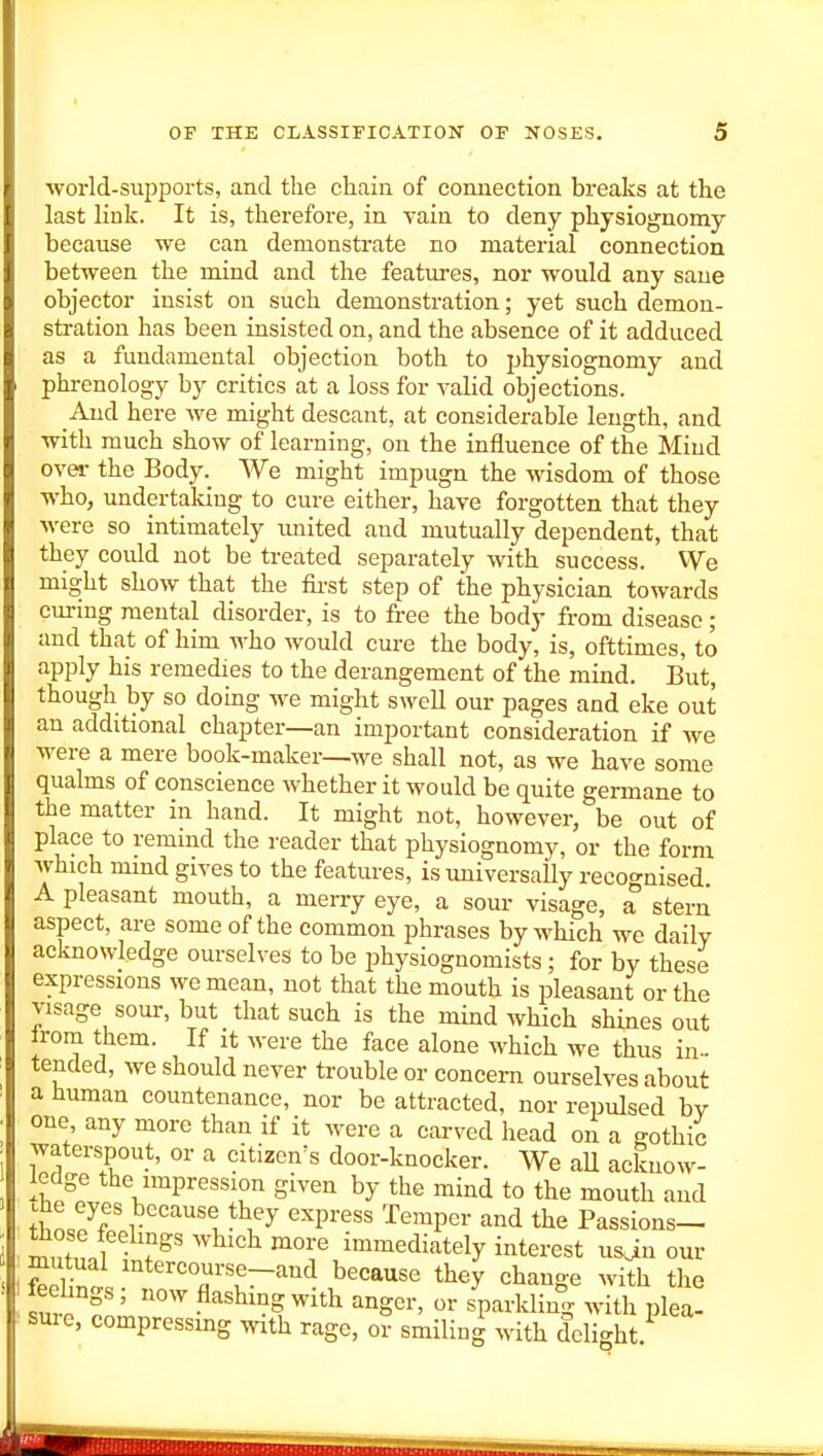 world-supports, and the chain of connection breaks at the last link. It is, therefore, in vain to deny physiognomy because we can demonstrate no material connection between the mind and the features, nor would any sane objector insist on such demonstration; yet such demon- stration has been insisted on, and the absence of it adduced as a fundamental objection both to physiognomy and phrenology by critics at a loss for valid objections. And here we might descant, at considerable length, and with much show of learning, on the influence of the Mind over the Body. We might impugn the wisdom of those who, undertaking to cure either, have forgotten that they were so intimately imited and mutually dependent, that they could not be treated separately with success. We might show that the first step of the physician towards curing mental disorder, is to free the body from disease; and that of him who would cure the body, is, ofttimes, to apply his remedies to the derangement of the mind. But, though by so doing we might swell our pages and eke out an additional chapter—an important consideration if we were a mere book-maker—M^e shall not, as we have some qualms of conscience whether it would be quite germane to the matter in hand. It might not, however, be out of place to remmd the reader that physiognomy, or the form which mind gives to the features, is universally recognised A pleasant mouth, a merry eye, a sour visage, a stern aspect, are some of the common phrases by M^hich we daily acknowledge ourselves to be physiognomists; for by these expressions we mean, not that the mouth is pleasant or the visage sour, but that such is the mind Avhich shines out from them. If it were the face alone which we thus in- tended, we should never trouble or concern ourselves about a human countenance, nor be attracted, nor repulsed bv one any more than if it were a carved head on a gothic waterspout, or a citizen's door-knocker. We aU acknow- ledge the impression given by the mind to the mouth and thnJf i''''^ ^^P^''' ^•^'^'^P«- and the Passions- wll '''''''^ '^ immediately interest usjn our mutual intercourse—and because they change with the feelings; now flashing with anger, or sparkling with plea- suie, compressmg with rage, or smiling with delight.