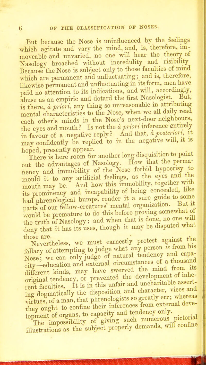 But because tlie Nose is uninfluenced by the feelings whicb agitate and vary tbe mind, and, is, therefore, im- moveable and unvaried, no one will hear the theory of Nasology broached without incredulity and risibility Because the Nose is subject only to those faculties of mmd which are permanent and unfluctuating; and is, therefore, likewise permanent and unfluctuating in its form, men have paid no attention to its indications, and will, accordingly, abuse as an empiiic and dotard the first Nasologist. But, is there, d priori, any thing so unreasonable in attributmg mental chai-acterlstics to the Nose, when we all daily read each other's minds in the Nose's next-door neighbours, the eyes and mouth ? Is not the d priori inference entirely in favour of a negative reply? And that, d posteriori, it may confidently be replied to in the negative will, it is hoped, presently appear. . . • i. There is here room for another long disquisition to point out the advantages of Nasology. How that the perma- nency and immobility of the Nose forbid hypocrisy to mould it to any artificial feelings, as the eyes and the mouth may be. And how this immobility, together with its prominency and incapabiUty of being concealed, hke bad phrenological bumps, render it a sure guide to some parts of oui- fellow-creatui-es' mental organization, ^ut it would be premature to do this before provmg somewhat of the truth of Nasology; and when that is done, no one wdl deny that it has its uses, though it may be disputed wha. Nevertheless, we must eai-nestly protest agamst the fallacy of attempting to judge what any person from tus Nose- we can only judge of natural tendency and capa- St;-education anVexternal circumstances of a thousand different kinds, may have swerved the mmd fiom its o^SS tendency, or prevented the f-ebpment of i^^^^^ rent faculties. It is in this unfair and uncharitable assert- ing do^aticaUy the disposition and chai-acter, vices curd virtues of a man, that phrenologists so greatly err; whereas Tey ought to confine theii- inferences from external deve- lonment of organs, to capacity and tendency only. _ Xe impolibility of'giving such ™wyictorial illusti-ations as the subject properly demands, nmU confine