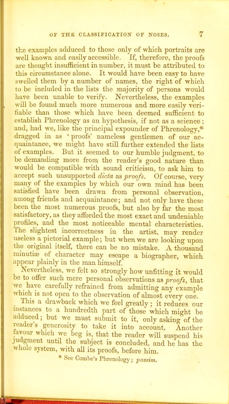 the examples adduced to those only of which portraits are weU known and easily accessible. If, therefore, the proofs are thought insufficient in number, it must be attributed to this circumstance alone. It would have been easy to have swelled them by a number of names, the right of which to be included in the lists the majority of persons would have been unable to verify. Nevertheless, the examples will be found much more numerous and more easily veri- fiable than those which have been deemed sufficient to establish Phrenology as an hyjDothesis, if not as a science; and, had we, like the principal expounder of Phrenology,* dragged in as ' proofs' nameless gentlemen of our ac- quaintance, we might have still further extended the lists of examples. But it seemed to onr humble judgment, to be demanding more from the reader's good nature than would be compatible with sound criticism, to ask him to accept such unsupported dicta as proofs. Of course, very many of the examples by which our own mind has been satisfied have been drawn from personal observation, among friends and acquaintance; and not only have these been the most numerous proofs, but also by far the most satisfactory, as they afforded the most exact and undeniable profiles, and the most noticeable mental characteristics. The slightest incorrectness in the artist, may render useless a pictorial example; but when we are looking upon the original itself, there can be no mistake. A thousand minutias of character may escape a biographer, which appear plainly in the man himself. Nevertheless, we felt so strongly how unfitting it would be to offer such mere personal observations as proofs, that we have carefully refrained from admitting any example which IS not open to the observation of ahnost every one. This a di-awback which we feel greatly ; it reduces our mstances to a hundredth part of those which might be adduced; but we must submit to it, only asking of the reader s generosity to take it into account. Another tavour which we beg is, that the reader will suspend his judgment until the subject is concluded, and he has the whole system, with aU its proofs, before him. * See Comlje's Plirenology; passim.