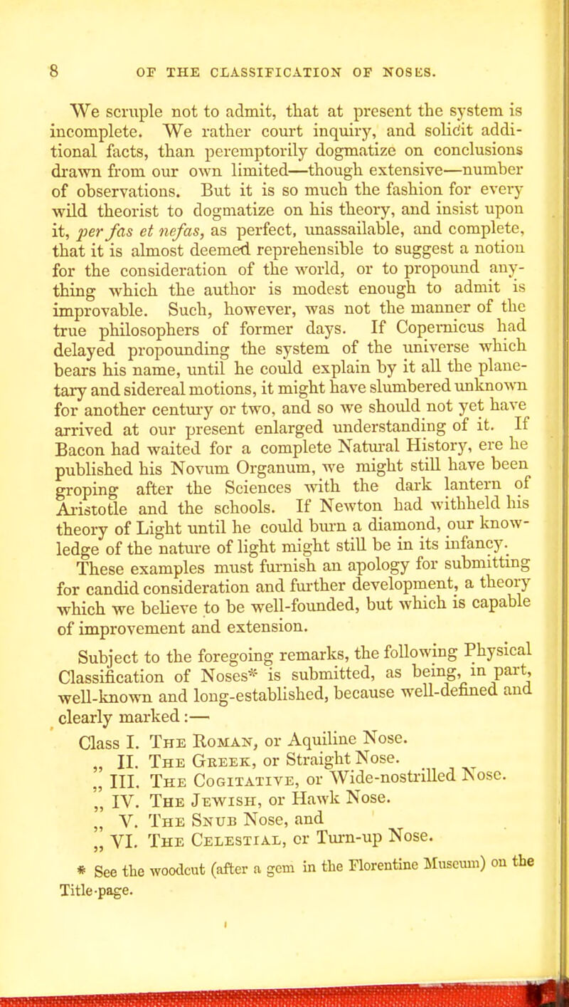 We scruple not to admit, tliat at present the system is incomplete. We rather court inquiry, and soliciit addi- tional facts, than peremptorily dogmatize on conclusions drawn from our own limited—though extensive—number of observations. But it is so much the fashion for eveiy wild theorist to dogmatize on his theory, and insist upon it, per fas et nefas, as perfect, imassailable, and complete, that it is almost deemed reprehensible to suggest a notion for the consideration of the world, or to propound any- thing which the author is modest enough to admit is improvable. Such, however, was not the manner of the true philosophers of former days. If Copernicus had delayed propoimding the system of the universe which bears his name, until he could explain by it all the plane- tary and sidereal motions, it might have slumbered unknown for another centmy or two, and so we should not yet have arrived at our present enlarged understanding of it. If Bacon had waited for a complete Natm-al History, ere he published his Novum Organum, m'C might still have been groping after the Sciences mth the dark lantern of Ai-istotle and the schools. If Newton had Avithhekl his theory of Light until he could bm-n a diamond, our know- ledge of the nature of light might still be in its infancy These examples must furnish an apology for submittmg for candid consideration and further development, a theory which we believe to be well-founded, but which is capable of improvement and extension. Subject to the foregoing remarks, the following Physical Classification of Noses* is submitted, as being, m part, well-known and long-established, because well-defined and clearly marked:— Class I. The Roman, or xVquiline Nose. „ II. The Geeek, or Straight Nose. „ III. The Cogitative, or Wide-nosti-illed Nose. ',' IV. The Jewish, or HaM'k Nose. „' V. The Snub Nose, and „ VI. The Celestial, or Turn-up Nose. * See the woodcut (after a gem in the Florentine Museum) on the Title-page.