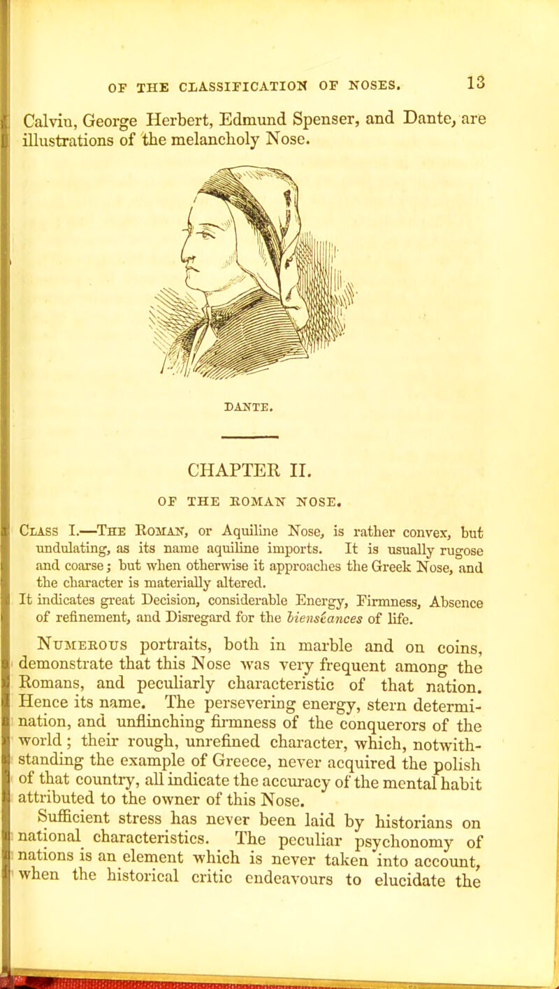 Calvin, George Herbert, Edmund Spenser, and Dante, are illustrations of the melancholy Nose. DANTE. CHAPTER II. OF THE KOMAIS- KOSE. Class I.—The Eoman, or Aquiline Nose, is rather convex, but undulating, as its name aquiline imports. It is usually rugose and coarse; but when otherwise it approaches the Greek Nose, and the character is materially altered. It indicates great Decision, considerable Energy, Eirmness, Absence of refinement, and Disregard for the lienstances of life. NuMEEOus portraits, both in marble and on coins, ■ demonstrate that this Nose was very frequent among the Romans, and peculiarly characteristic of that nation. Hence its name. The persevering energy, stern determi- nation, and unflinching firmness of the conquerors of the ■world ; their rough, unrefined character, which, notwith- standing the example of Greece, never acquired the polish of that country, all indicate the accuracy of the mental habit attributed to the owner of this Nose. Sufiicient stress has never been laid by historians on national characteristics. The peculiar psychonomy of : nations is an element which is never taken into account, 'when the historical critic endeavours to elucidate the