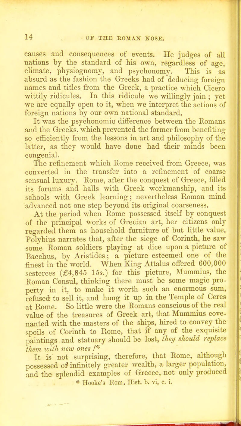 causes and consequences of events. He judges of all nations by the standard of his own, regardless of age, climate, physiognomy, and psychonomy. This is as absurd as the fashion the Greeks had of deducing foreign names and titles from the Greek, a practice which Cicero wittily ridicules. In this ridicule we willingly join ; yet we are equally open to it, when we interpret the actions of foreign nations by our own national standard. It was the psychonomic difference between the Romans and the Greeks, Avhich prevented the former from benefiting so efficiently from the lessons in art and philosophy of the latter, as they would have done had their minds been congenial. The refinement which Rome received from Greece, was converted in the transfer into a refinement of coarse sensual luxury. Rome, after the conquest of Greece, fiUed its forums and halls with Greek workmanship, and its schools with Greek learning; nevertheless Roman mind advanced not one step beyond its original coarseness. At the period when Rome possessed itself by conquest of the principal works of Grecian art, her citizens only regarded them as household furniture of but little value. Polybius narrates that, after the siege of Corinth, he saw some Roman soldiers playing at dice upon a picture of Bacchu-s, by Ai-istides; a picture esteemed one of the finest in the world. VVhen King Attains offered 600,000 sesterces (£4,845 15^.) for this picture, Mummius, the Roman Consul, thinking there must be some magic pro- perty in it, to make it worth such an enormous sum, refused to sell it, and hung it up in the Temple of Ceres at Rome. So little were the Romans conscious of the real value of the ti-easurcs of Greek art, that Mummius cove- nanted with the masters of the ships, hired to convey the spoils of Corinth to Rome, that if any of the exquisite paintings and statuary should be lost, they should replace them with neiu ones It is not surprising, therefore, that Rome, although possessed o? infinitely greater wealth, a larger population, and the splendid examples of Greece, not only produced * Hooke's Eom. Hist. b. vi, c. i.