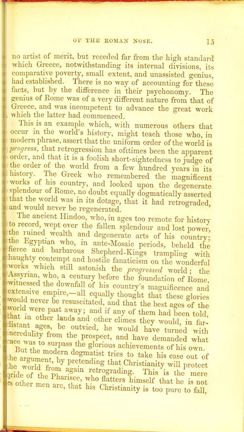 no artist of merit, but receded far from the high standard which Greece, notwithstanding its internal divisions, its comparative poverty, small extent, and unassisted genius, had estabhshed. There is no way of accounting for these facts, but by the difference in theii- psychonomy. The genius of Rome was of a very different nature from that of Greece, and was incompetent to advance the great work which the latter had commenced. This is an example which, with numerous others that occm- in the world's history, might teach those who, in modem phrase, assert that the uniform order of the world is pror/ress, that retrogression has ofctimes been the apparent order, and that it is a foolish short-sightedness to judge of the order of the world from a few hundred years in its history. The Greek who remembered the magnificent .works of his country, and looked upon the degenerate » splendour of Rome, no doubt equally dogmatically asserted that the world was in its dotage, that it had retrograded, and would never be regenerated. The ancient Hindoo, who, in ages too remote for history to record, wept over the follen splendom- and lost powei- the rumed wealth and degenerate arts of his country the Egyptian who, in ante-Mosaic periods, beheld the ■fierce and barbarous Shepherd-Kings trampling with :haughty contempt and hostile fanaticism on the wonderful works which still astonish the progressed world • the AssjTian who a century before the foundation of Rome ^1 nessed the downfall of his countiy's magnificenceTnd extensive empire,-all equaUy thought that these glorfes vould never be resuscitated, and that the best ages of the vorld were past away; and if any of them had been told hat in other lands and other cl.mes they would in ? r- ^Sli't^l; '%r*^'' ti^iL with •aJe wn Y tl^e prospect, and have demanded what BuTSe JoT^'l'^' achievements of his own He l^oM t^T ':^ that Christianity will protect n-ide of the PM 't^'^^^^S- This is the' mere ieri aie, that his Christianity is too pure to fall,