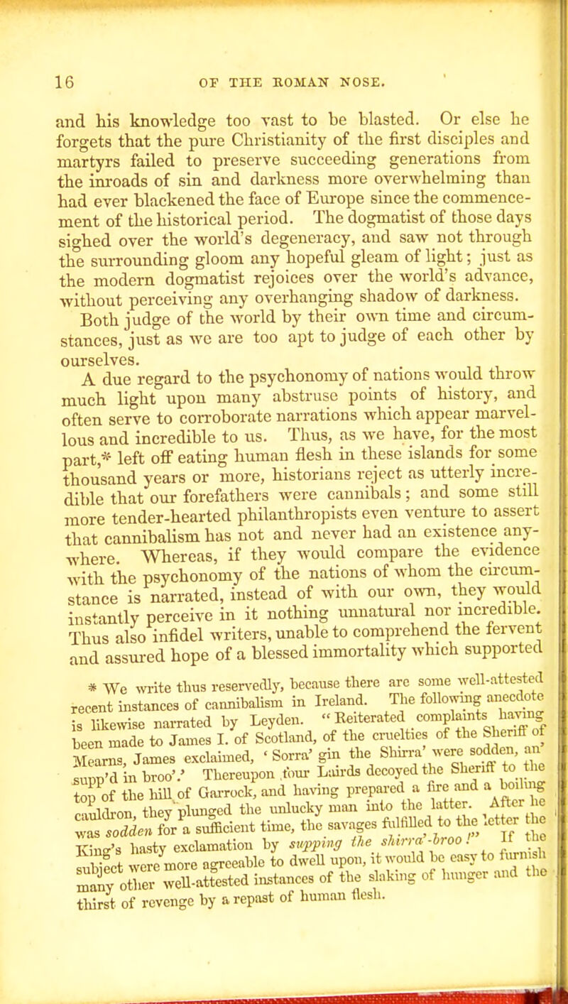 and his knowledge too vast to be blasted. Or else he forgets that the piu-e Christianity of the first disciples and martyrs failed to preserve succeeding generations from the inroads of sin and darkness more overwhelming than had ever blackened the face of Europe since the commence- ment of the historical period. The dogmatist of those days sio-hed over the world's degeneracy, and saw not through the surrounding gloom any hopeful gleam of light; just as the modern dogmatist rejoices over the world's advance, without perceiving any overhanging shadow of darkness. Both judge of the world by their own time and circum- stances, just as we are too apt to judge of each other by ourselves. A due regard to the psychonomy of nations would throw much light upon many abstruse points of history, and often serve to corroborate narrations which appear marvel- lous and incredible to us. Thus, as we have, for the most part,* left off eating human flesh in these islands for some thousand years or more, historians reject as utterly incre- dible that our forefathers were cannibals; and some still more tender-hearted philanthropists even venture to assert that cannibalism has not and never had an existence any- where. Whereas, if they would compare the evidence with the psychonomy of the nations of whom the cu'Ciun- stance is narrated, instead of with our own, they would instantly perceive in it nothing unnatural nor incredible Thus also infidel writers, unable to comprehend the iervent and assui-ed hope of a blessed immortality which supported * We ^v^ite thus reservedly, because there are some well-attested recent instances of cannibalism in Ireland. The following anecdote is likewise narrated by Leyden. ''Kfterated complamts h^^^^^ been made to James I. of Scotland, of the cruelties of the Shenff of S ams. James exclaimed, ' Sorra' gin the ShhnV were sodden, an Zv'A in broo'.' Thereupon foui- L;urds decoyed the Shenff to the top of he hill of Gai-rock%nd having prepared a fire and a boduig !^ iLn thev'pluncred the vmlucky man into the latter. After he time, thLavages f;« to the letter he King's hasty exclamation by suppmff the sUrra-hroo!  ^ twpct were more agreeable to dwell upon, it would be easy to iiu-msh iy otliev weU-att^sted instances of the slaking of hunger and the tliirst of revenge by a repast of human flesh.