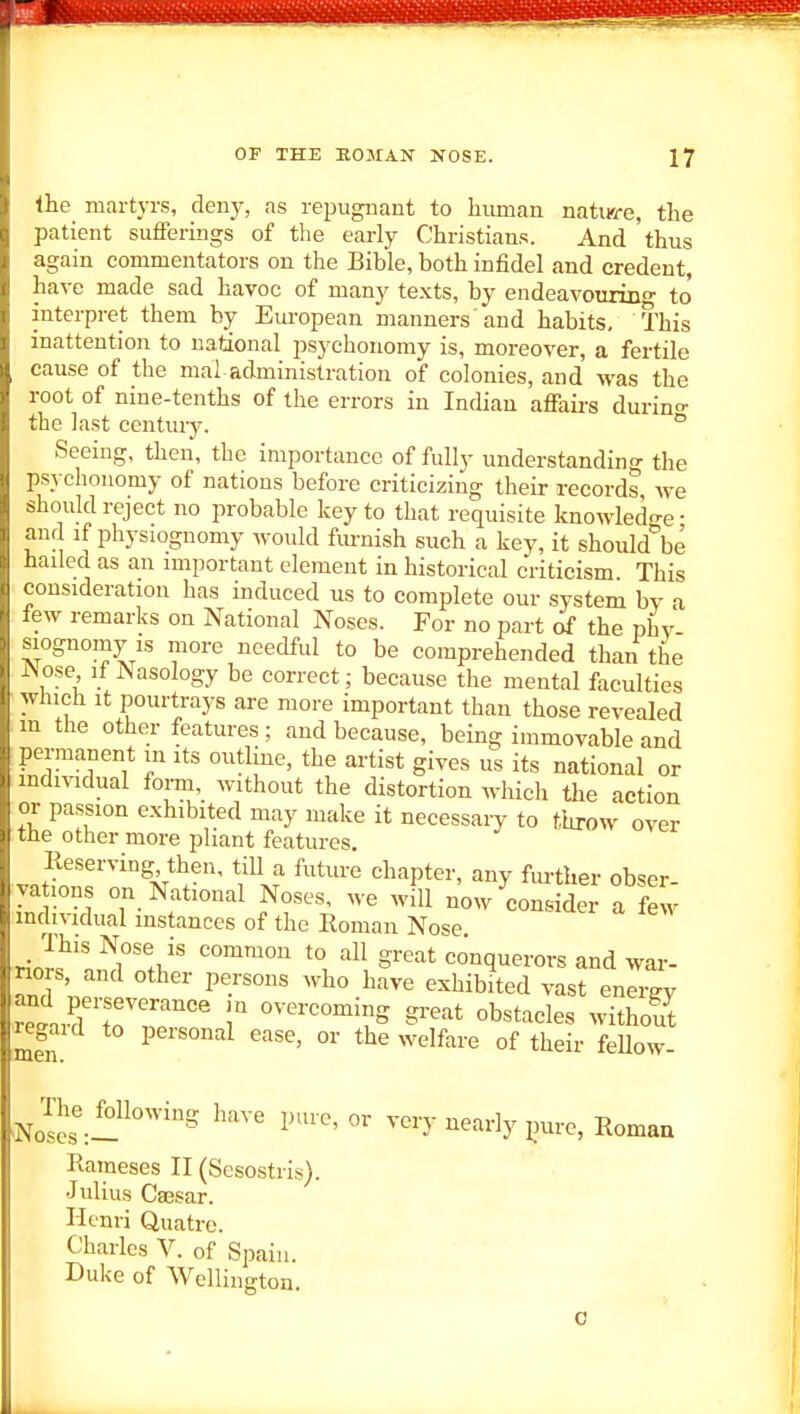 the martyrs, deny, as repugnant to human nature, the patient sufFerings of the early Christians. And thus again commentators on the Bible, both infidel and credent, have made sad havoc of many texts, by endeavouring to' interpret them by European manners'and habits. This inattention to national psychonomy is, moreover, a fertile cause of the mal administration of colonies, and M'as the root of nine-tenths of the errors in Indian afiairs durino- the last century. ° Seeing, then, the importance of fully understanding the psychonomy of nations before criticizing their records we should reject no probable key to that requisite knowledo-e- and if physiognomy would furnish such a key, it should^e hailed as an important element in historical cViticism This consideration has induced us to complete our system by a few remarks on National Noses. For no part of the phy siognomy IS more needful to be comprehended than the Nose if Nasology be correct; because the mental faculties which It pourtrays are more important than those revealed m the other features ; and because, being immovable and permanent in its outline, the artist gives us its national or mdividual foi-m, without the distortion which the action or passion exhibited may make it necessary to throw over the other more pliant features. Eeserving, then, tiU a future chapter, any further obser yations on National Noses, we will n'ow^conside; a few individual instances of the Roman Nose This Nose is common to all great conquerors and war- riors, and other persons who have exhibited vast energy reLri7r^ r ^••^^^^S g^eat obstacles without ^egaid to personal ease, or the welfare of their feUow- The following have pure, or very nearly ^nire, Romaa Raraeses II (Sesostris). Julius Caesar. Henri Quatre. Charles V. of Spain. Duke of Wellington.