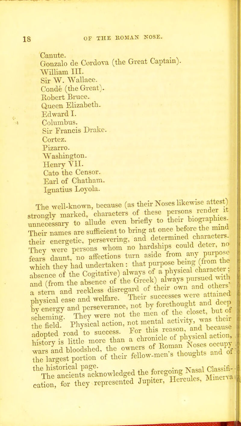 Canute. . Gonzalo de Cordova (the Great Captain). William III. Sir W. Wallace. Conde (the Great). Robert Bruce. Queen Elizabeth. Edward I. Columbus. Sir Francis Drake. Cortez. Pizarro. Washington. Henry VII. Cato the Censor. Earl of Chatham. Ignatius Loyola. The well-known, because (as their Noses likewise attest) strono-ly marked, characters of these persons render it unne?eLi7 to dlude even briefly to tb-^-gJ^^^^, Their names are sufficient to bring at once before the mmd thSr enSgetic, persevering, and determined characters Siey were persons whom'no hardships could deter no feaS Lnt, no affections turn aside from any purpose wh ch tW had undertaken: that pm-pose being (from the rbsence of the Cogitative) always of a physical character a?d (W the absence of the Greek) always P--ed wj a stern and reckless disregard of their own and otheis cation, for they represented Jupiter, lleicuic,