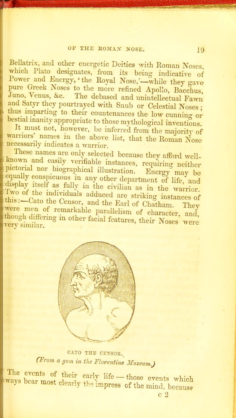 Bellati-ix, and other energetic Deities with Romau Noses which Plato designates, from its being indicative of Power and Energy,' the Royal Nose,'—while they o-ave pure Greek Noses to the more refined Apollo, Bacchus Juno Venus, &c. The debased and unintellectual Fa^^m and Satyr they pourtrayed with Snub or Celestial Noses ■ thus imparting to their countenances the low cunnin- or bestial manity appropriate to those mythological inventions It must not, however, be inferred from the maioritA- of warriors nanies in the above list, that the Roman Nose necessarily indicates a warrior. These names are only selected because they afford well- known and easily verifiable instances, requiring neither pictorial nor biographical illustration. Energy may be equally conspicuous in any other department of life and fhe ' T ''^'''^ --rio  th s Vnt I P ^^^T^ instances of this.-Cato the Censor, and the Earl of Chatham. Thev were men of remarkable parallelism of character md CATO THE CEySOB. (Trom a gem in the Florentine Museum.J •w^ays bear moBt' f^ 1^ Hfe-those events which ■ways bear most clearly the impress of the mind, because c 2