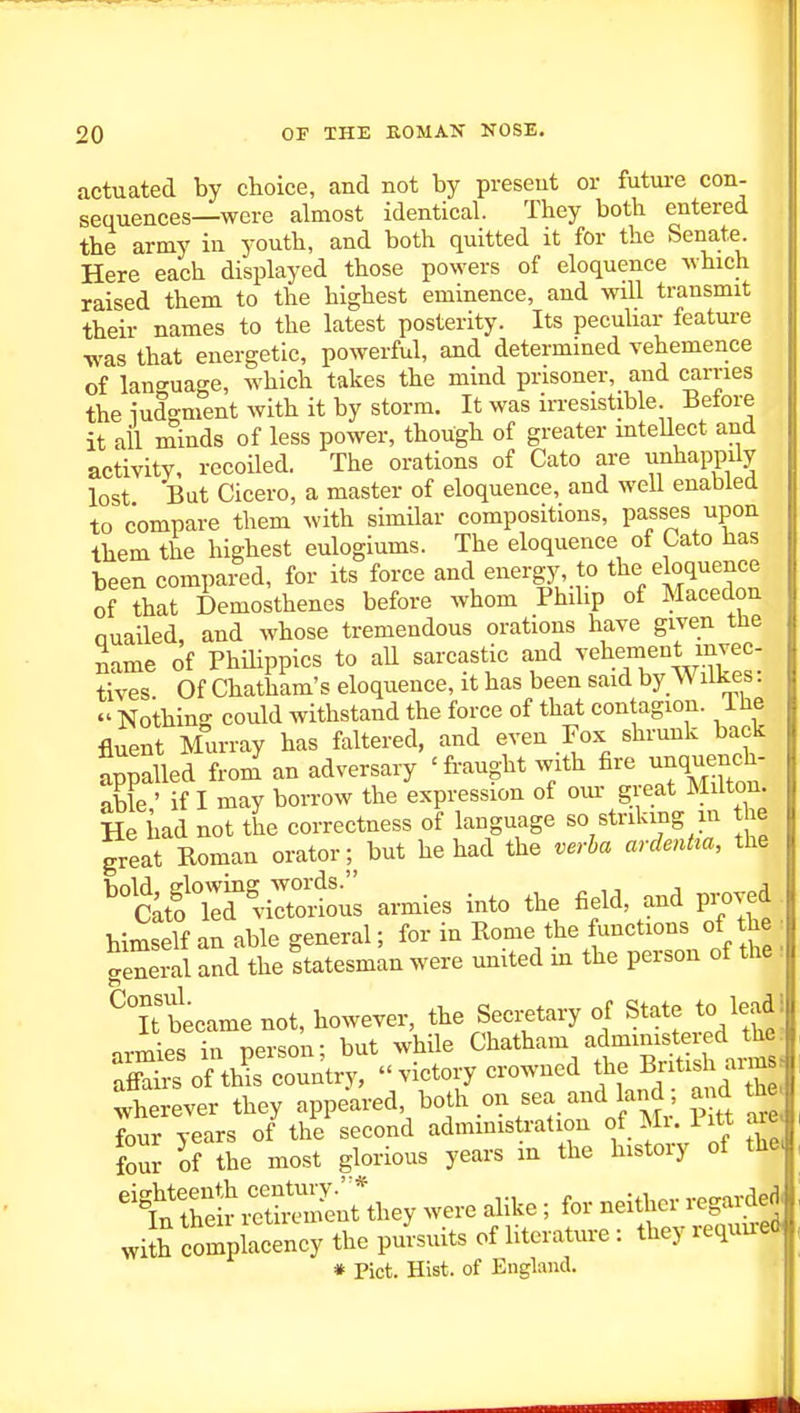 actuated by choice, and not by present or futui-e con- sequences—were almost identical. They both entered the army in youth, and both quitted it for the Senate Here each displayed those powers of eloquence which raised them to the highest eminence, and will transmit their names to the latest posterity. Its pecuUar feature was that energetic, powerful, and determined vehemence of language, which takes the mind prisoner, and carries the iudgment with it by storm. It was in-esistible. Before it ail minds of less power, though of greater inteUect and activity, recoiled. The orations of Cato are u^^bappily lost Bat Cicero, a master of eloquence, and well enabled to compare them with similar compositions, passes upon them the highest eulogiums. The eloquence of Cato Has been compared, for its force and energy, to the eloquence of that Demosthenes before whom Phihp of Macedon Quailed, and whose tremendous orations have given the Same of Philippics to aU sarcastic and ^•ehe™enynvec- tives Of Chatham's eloquence, it has been said by W ilkes.  Nothing could withstand the force of that contagion. The fluent Murray has faltered, and even Fox shrunk back appalled from' an adversary 'fraught with fire -nquer^^^^^^^ able ' if I may borrow the expression of om- great Milton. He iiad not the correctness of language so striking m the great Roman orator; but he had the verha ardentta, the '^K'lirviXtl armies into the field, and proved himself an able general; for in Rome the functions of the : general and the Statesman were united in the person of the '. ^Tiecame not, however, the Secretary of State to lead! nrmies in person; but while Chatham admmistered the: Sis of tlJs country,  victory crowned the British anns Wherever they appeared both on sea and land ; a^d th four years of the second admmistration f.^; Pitt axe four of the most glorious years m the histoiy of the. ^t^S^i^ey were alike ; for neither regai^ j£ complacency the pursuits of literature : they requu-ed * Pict. Hist, of England.
