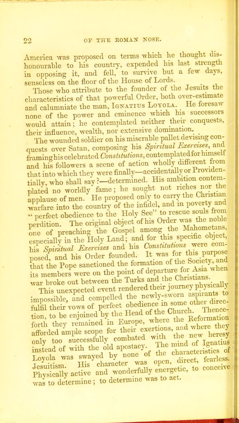 Amci-iea ^ras proposed on terms which he thought dis- honourable to his country, expended his last strength in opposing it, and fell, to surrive but a few days, senseless on the floor of the House of Lords. Those who attribute to the founder of the Jesuits the characteristics of that powerful Order, both over-estimate and calumniate the man, Ignatius Loyola. He foresaw none of the power and eminence which his successors would attain; he contemplated neither their conquests, their influence, wealth, nor extensive dommation. _ The wounded soldier on Ms miserable pallet devising con- quests over Satan, composing his Spiritual Exercises, and framinghis celebrated Constitutions, contemplatedfor himselt and his foUowers a scene of action whoUy difierent from that into which they were finally-accidentally or Providen- tially, who shall say ?—determined. His ambition contem- plated no worldly fame; he sought not ches nor the ipplause of men. He proposed only to carry tl^<^ Chiistuin warfare into the country of the infidel, and m poverty and ^perfect obedience to {he Holy See to rescue souls from pe^-dition. The orlgmal object of his Order ^^^s the noble one of preaching the Golpel among the Mahometan , especially in the Holy Land; and for this specific object, MfSvLaZ Exercises and his Constitutrons^er^ com- posed and his Order founded. It was for this purpose Jhi the Pope sanctioned the ^rmation of the Socie^^^^^^^ its members were on the pomt of ^^l-^' J^-^chr sdans war broke out between the Turks and the Christians. This unexpected event rendered their journey physicaUy imnossiWe Tnd compelled the newly-sworn aspirants to Sthefrvowsof plrfect obedience in sonie other dir^^^^^ tion, to be enjoined by the Head «^he ^hn cl.^ J^^^^^^^^ forth they remained m Europe, wheie tue iveiu Iff rded a'mple scope for their -erti^ns, and wl^eie t y only too successfully combated with the ne^> j^eresy Sad of with the old apostacy^ Ihe --^^/^ ^^^^^^^^ Loyola was ^^in^^^^^^^^^ ^^ JSyacS: S^wSler^aiy^ei^tic, to conceive was to determine ; to determine wa« to act.